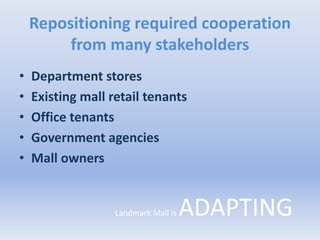 Repositioning required cooperation
from many stakeholders
• Department stores
• Existing mall retail tenants
• Office tenants
• Government agencies
• Mall owners
Landmark Mall is ADAPTING
 