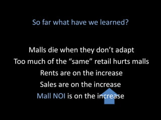 Malls die when they don’t adapt
Too much of the “same” retail hurts malls
Rents are on the increase
Sales are on the increase
Mall NOI is on the increase
So far what have we learned?
 
