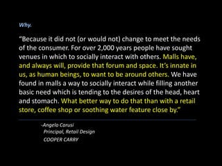 Why.
“Because it did not (or would not) change to meet the needs
of the consumer. For over 2,000 years people have sought
venues in which to socially interact with others. Malls have,
and always will, provide that forum and space. It’s innate in
us, as human beings, to want to be around others. We have
found in malls a way to socially interact while filling another
basic need which is tending to the desires of the head, heart
and stomach. What better way to do that than with a retail
store, coffee shop or soothing water feature close by.”
-Angelo Carusi
Principal, Retail Design
COOPER CARRY
 