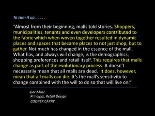To sum it up . . . . .
“Almost from their beginning, malls told stories. Shoppers,
municipalities, tenants and even developers contributed to
the fabric which when woven together resulted in dynamic
places and spaces that became places to not just shop, but to
gather. Not much has changed in the essence of the mall.
What has, and always will change, is the demographics,
shopping preferences and retail itself. This requires that malls
change as part of the evolutionary process. It doesn’t
necessarily mean that all malls are dead. It does, however,
mean that all malls can die. It’s the mall’s sensitivity to
change combined with the will to do so that will live on.”
-Gar Muse
Principal, Retail Design
COOPER CARRY
 