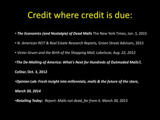 Credit where credit is due:
• The Economics (and Nostalgia) of Dead Malls The New York Times, Jan. 3, 2015
• N. American REIT & Real Estate Research Reports, Green Street Advisors, 2015
• Victor Gruen and the Birth of the Shopping Mall, Labelscar, Aug. 22, 2012
•The De-Malling of America: What's Next for Hundreds of Outmoded Malls?,
CoStar, Oct. 3, 2012
•Opinion Lab: Fresh insight into millennials, malls & the future of the store,
March 30, 2014
•Retailing Today: Report: Malls not dead, far from it. March 30, 2015
 