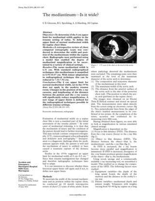 Emerg Med J 2001;18:183–185                                                                                                                    183



                             The mediastinum—Is it wide?
                             C E Gleeson, R L Spedding, L A Harding, M Caplan


                             Abstract
                             Objective—To determine if the 8 cm upper
                             limit for mediastinal width applies in the
                             trauma setting of today. To deﬁne the
                             upper limit of normal mediastinal width
                             for supine chest ﬁlms.
                             Methods—A retrospective review of chest
                             computed tomography scans was con-
                             ducted to determine the width and posi-
                             tion of the mediastinum within the supine
                             chest. Radiographs were performed using
                             a model that enabled the degree of
                             mediastinal magniﬁcation to be ascer-
                             tained in a variety of clinical settings.            Figure 1   CT scan of the chest at the level of the aortic
                             Results—The mean mediastinal width is                arch.
                             6.31 cm. With standard radiographical
                             techniques this mediastinum is magniﬁed              where pathology distorted the mediastinum
                             to 8.93–10.07 cm. With minor adaptations             were excluded. The remaining scans were then
                             in radiographical technique this can be              examined at the level of the maximum
                             reduced to 7.31–7.92 cm.                             diameter of the aortic arch to determine:
                             Conclusion—The 8 cm upper limit for                  (1) The composition and transverse diameter
                             normal mediastinal width, set in the 1970s                of the mediastinum at this level.
                             does not apply in the modern trauma                  (2) The maximum width of the aortic arch.
                             room. Changes in the position of the x ray           (3) The distance from the anterior surface of
                             cassette, and lengthening of the distance                 the aortic arch to the skin of the posterior
                             between the patient and the x ray source                  chest wall. (The position to which the aor-
                             will signiﬁcantly reduce magniﬁcation. A                  tic arch gravitates in the supine chest).
                             new range of upper limits is deﬁned for                 The images were obtained on an Elscint
                             the radiographical techniques possible in            Twin II Helical scanner and stored on optical
                             diVerent trauma settings.                            disk. The measurements were taken directly
                             (Emerg Med J 2001;18:183–185)                        from the screen using an electronic cursor (ﬁg
                                                                                  1). Two perpendicular lines from the edges of
                             Keywords: mediastinum; radiography                   the object enabled measurement to be con-
                                                                                  ﬁrmed at two points. At the completion of the
                                                                                  series, accuracy was conﬁrmed by re-
                             Evaluation of mediastinal width on a supine          measuring every ﬁfth scan.
                             chest ﬁlm is now a standard part of the initial         Having obtained these ﬁgures, we were able
                             assessment of the trauma patient.1–3 In some         to look at magniﬁcation in various simulated
                             cases of mediastinal widening, it is clear that      clinical settings.
                             the mechanism of injury and the condition of            Magniﬁcation is dependent on the:
                             the patient should lead to further investigation.    (1) Focus to ﬁlm distance (FFD). The distance
                             This may include contrast computed tomogra-          from the x ray source (focus) to the x ray ﬁlm
                             phy (CT), transoesophageal echocardiography          (ﬁg 2).
                             and deﬁnitive arch aortography.4–6 Interpret-        (2) Object to ﬁlm distance (OFD). The
                             ation is a diagnostic challenge when the medi-       distance between the object—that is, the
                             astinum appears wide, the patient is well and        mediastinum—and the x ray ﬁlm (ﬁg 2).
                             the mechanism of injury is unlikely to have             As FFD is increased, the x ray beams
                             caused a traumatic rupture of the thoracic           become more parallel and magniﬁcation is
                             aorta.                                               minimised. If OFD is increased, divergence of
                                Studies in the 1970s suggested an upper           the x ray beams produces greater magniﬁcation
                             limit for mediastinal width of 8 cm–8.8 cm.7 8       of the object—that is, the mediastinum.
                             Since then trauma management has changed                Using wood, sponge and a commercially
Accident and
                             and therefore radiographic techniques have           available x ray measuring tool, we assembled a
Emergency,                   had to adapt.                                        model. This enabled us to change the compo-
Warrington Hospital             It is our intention to discover whether these     nents of the OFD. The following factors were
NHS Trust,                   historical upper limits still apply and if not, to   studied:
Warrington                   deﬁne new upper limits.                              (1) Equipment variables—the depth of the
Correspondence to:
                                                                                       long spinal board, the depth of the
Dr Gleeson,                  Methods                                                   mattress and the distance to the trolley’s x
25 The Village Gate,         To ascertain the width of the normal mediasti-            ray tray.
Dalkey, Co Dublin, Ireland
                             num and its position within the supine chest,        (2) Patient variables—mediastinal depth and
Accepted for publication     we conducted an 18 month retrospective                    patient weight. Volunteers with weights
19 June 2000                 review of chest CT scans of white adults. Scans           varying from 50–90 kg lay supine on a long


                                                          www.emjonline.com
 