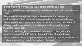-Some mediums prompt us to think, others prompt us to feel
-Some hone down a story’s meaning and some open it up to more diverse
views
-New mediums always re-configure the relationships between each
another; digital hybrid mediums have expanded the media landscape
-Newsbrands stretch across the news landscape, utilising new forms of
delivery to offer more feeling and divergence alongside their more
thoughtful legacy role
-Trust is more strongly correlated with thinking and divergence; it’s
negatively correlated with feeling, the new frontier of news delivery
-Newsbrands achieve an optimum balance, retaining their legacy levels of
trust even when they use digital to dial up the feeling
 
