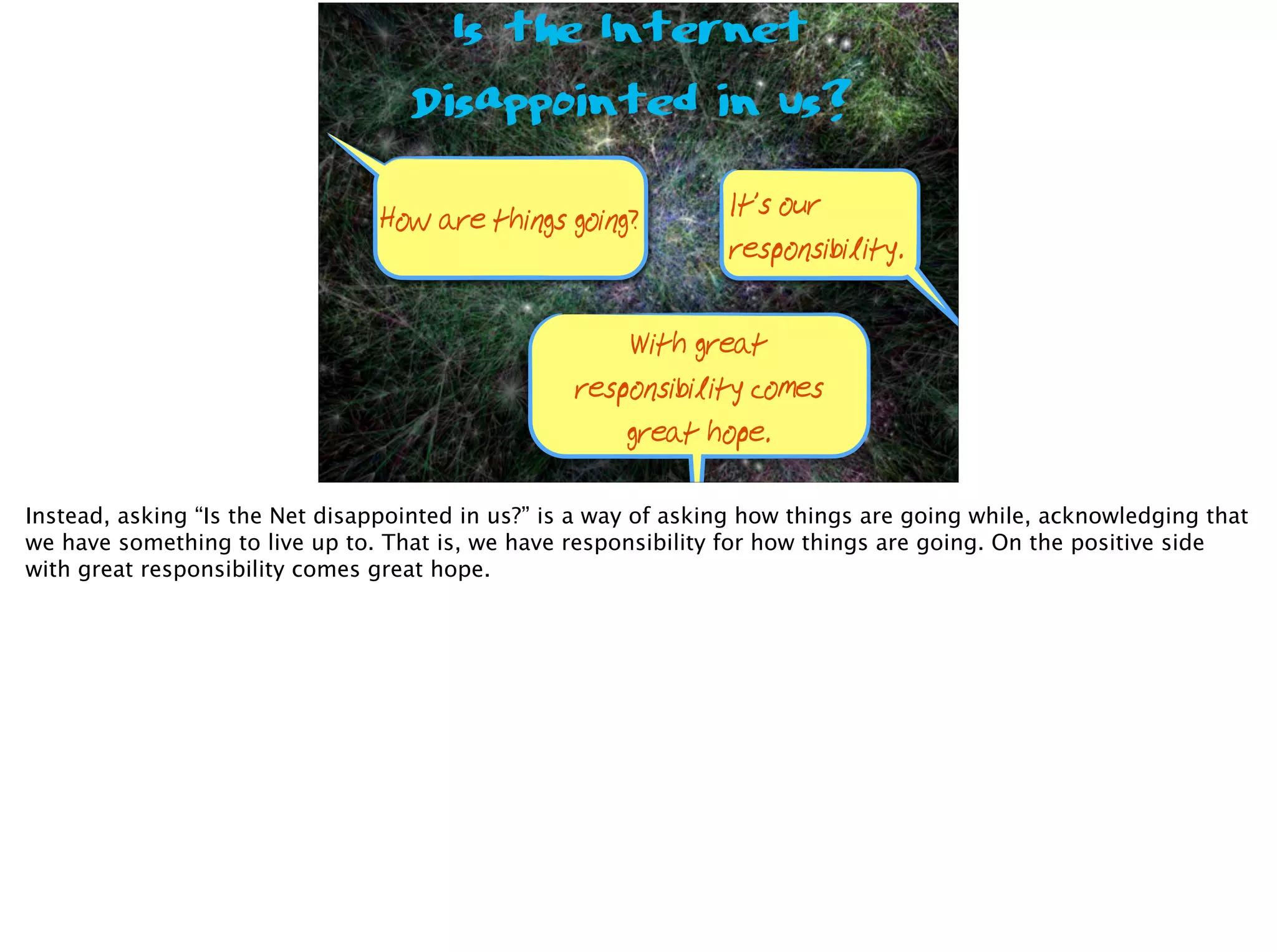 Is the Internet
Disappointed in us?
How are things going? It’s our
responsibility.
With great
responsibility comes
great hope.
Instead, asking “Is the Net disappointed in us?” is a way of asking how things are going while, acknowledging that
we have something to live up to. That is, we have responsibility for how things are going. On the positive side
with great responsibility comes great hope.
 