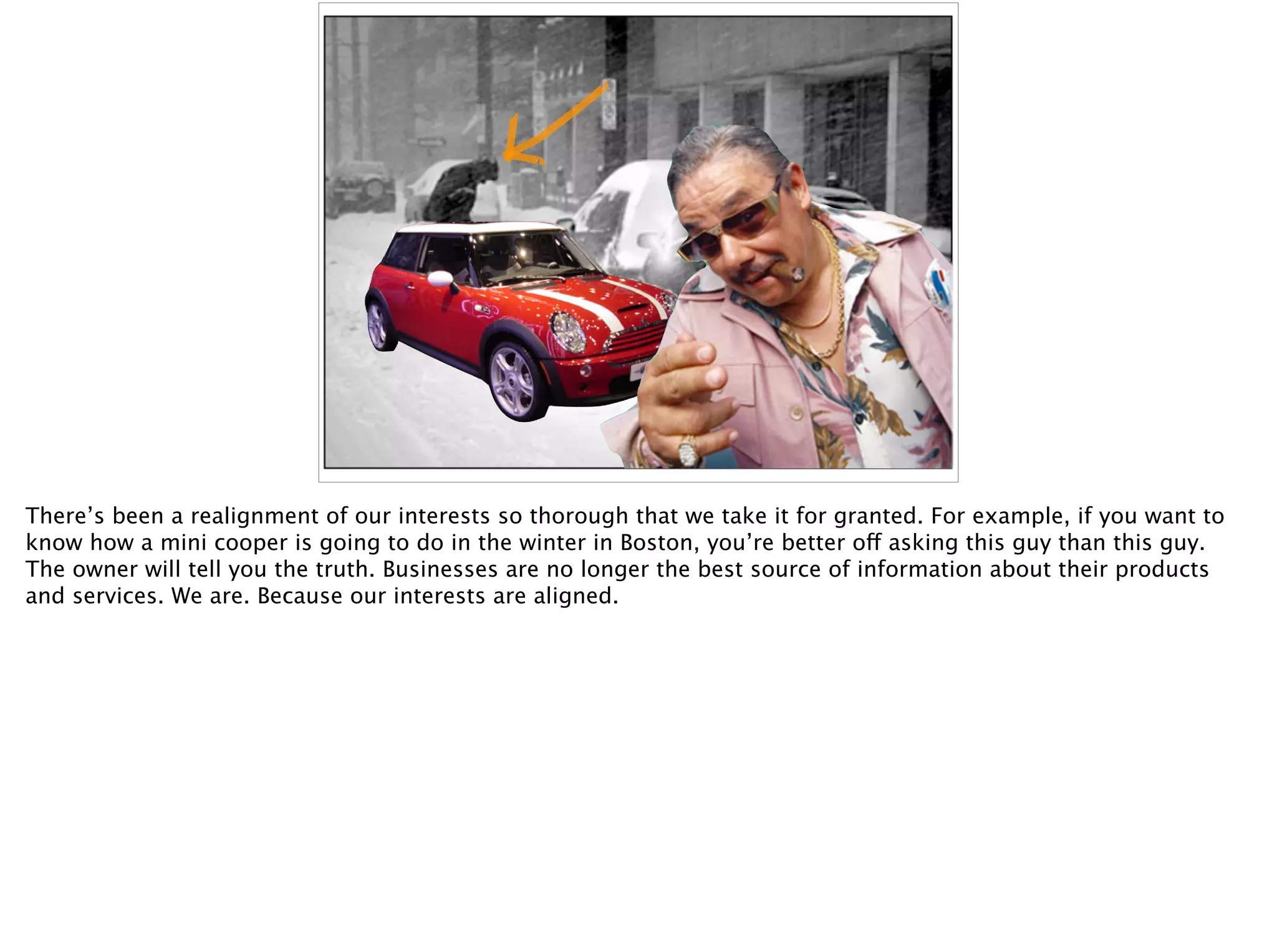 There’s been a realignment of our interests so thorough that we take it for granted. For example, if you want to
know how a mini cooper is going to do in the winter in Boston, you’re better off asking this guy than this guy.
The owner will tell you the truth. Businesses are no longer the best source of information about their products
and services. We are. Because our interests are aligned.
 