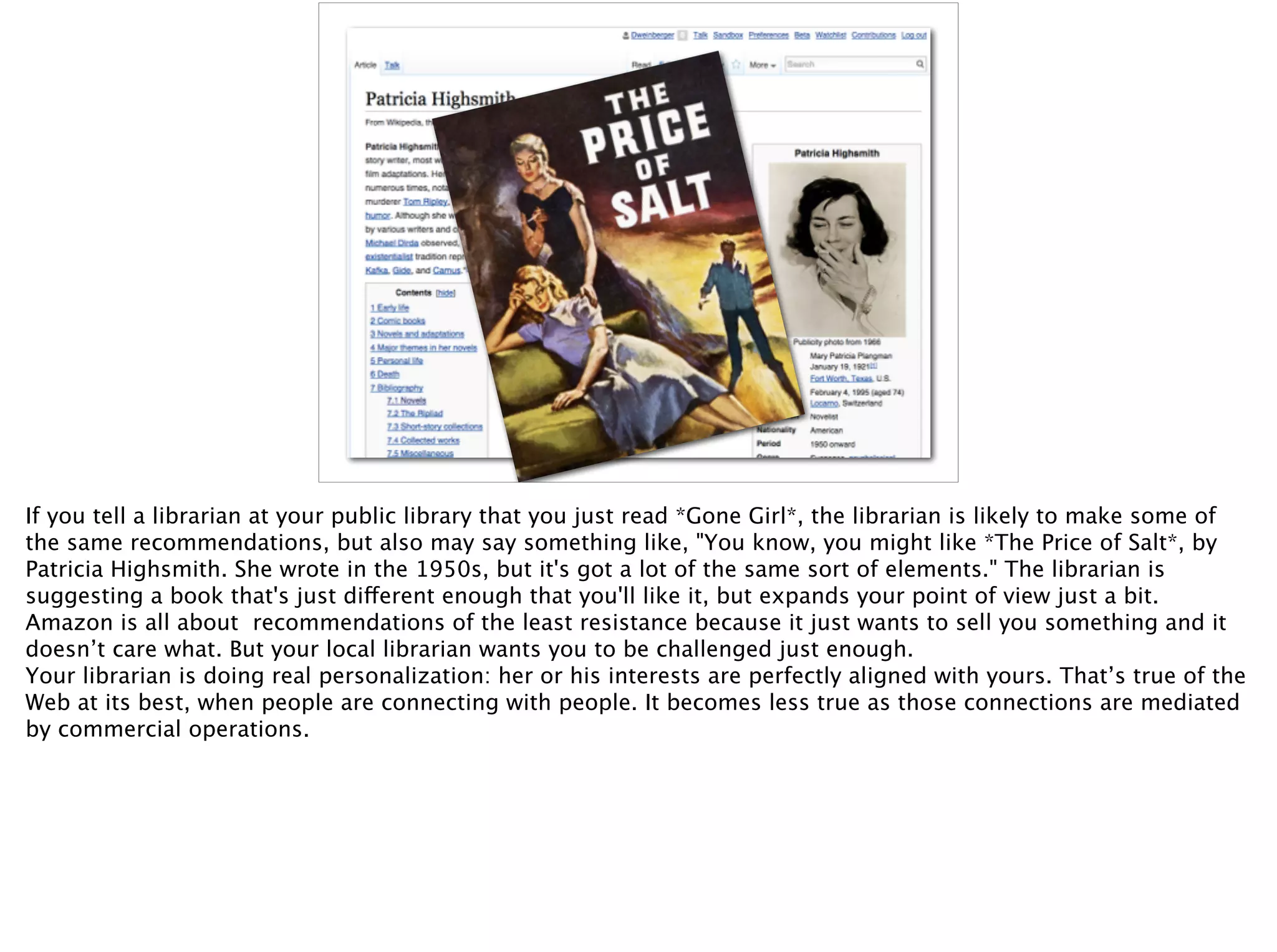If you tell a librarian at your public library that you just read *Gone Girl*, the librarian is likely to make some of
the same recommendations, but also may say something like, "You know, you might like *The Price of Salt*, by
Patricia Highsmith. She wrote in the 1950s, but it's got a lot of the same sort of elements." The librarian is
suggesting a book that's just different enough that you'll like it, but expands your point of view just a bit.
Amazon is all about recommendations of the least resistance because it just wants to sell you something and it
doesn’t care what. But your local librarian wants you to be challenged just enough.  
Your librarian is doing real personalization: her or his interests are perfectly aligned with yours. That’s true of the
Web at its best, when people are connecting with people. It becomes less true as those connections are mediated
by commercial operations.
 