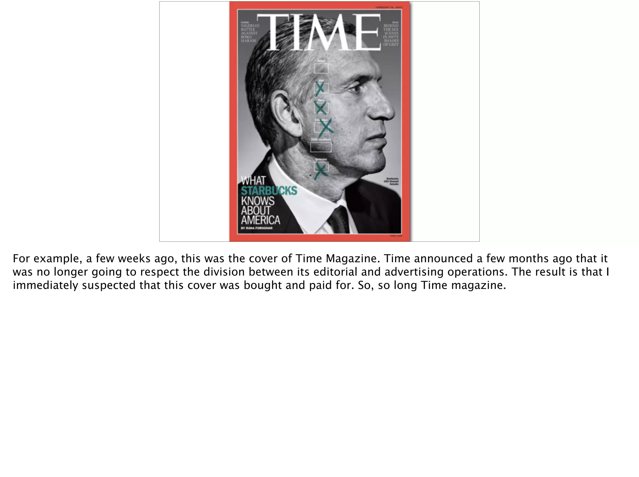 For example, a few weeks ago, this was the cover of Time Magazine. Time announced a few months ago that it
was no longer going to respect the division between its editorial and advertising operations. The result is that I
immediately suspected that this cover was bought and paid for. So, so long Time magazine.
 