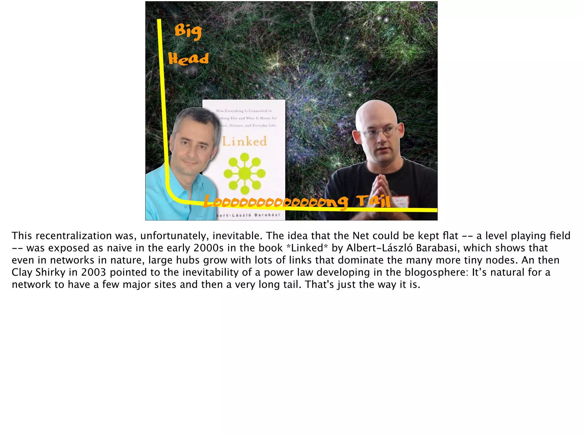 Big
Head
Looooooooooooong Tail
This recentralization was, unfortunately, inevitable. The idea that the Net could be kept ﬂat -- a level playing ﬁeld
-- was exposed as naive in the early 2000s in the book *Linked* by Albert-László Barabasi, which shows that
even in networks in nature, large hubs grow with lots of links that dominate the many more tiny nodes. An then
Clay Shirky in 2003 pointed to the inevitability of a power law developing in the blogosphere: It’s natural for a
network to have a few major sites and then a very long tail. That's just the way it is.
 