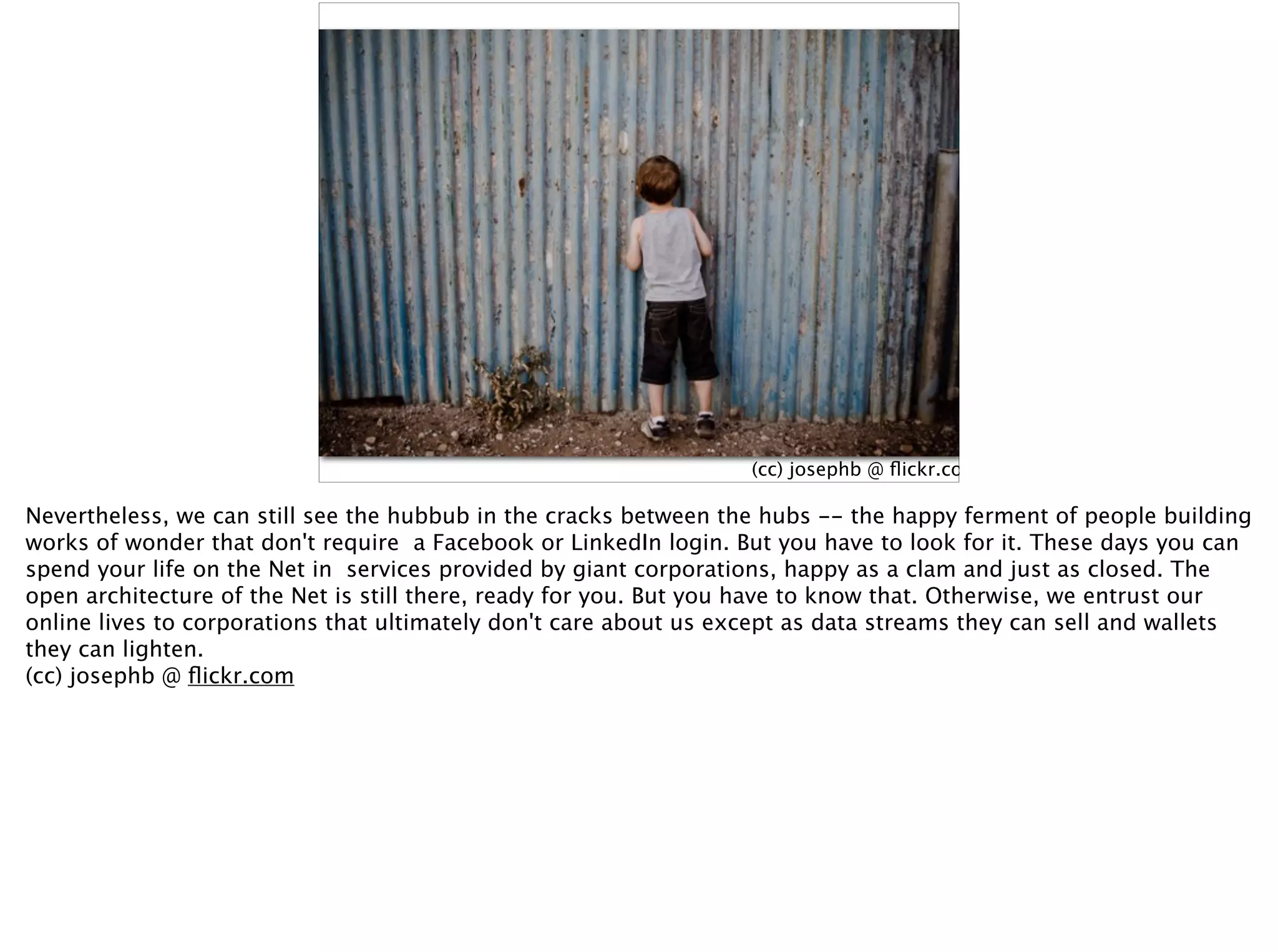 (cc) josephb @ ﬂickr.com
Nevertheless, we can still see the hubbub in the cracks between the hubs -- the happy ferment of people building
works of wonder that don't require a Facebook or LinkedIn login. But you have to look for it. These days you can
spend your life on the Net in services provided by giant corporations, happy as a clam and just as closed. The
open architecture of the Net is still there, ready for you. But you have to know that. Otherwise, we entrust our
online lives to corporations that ultimately don't care about us except as data streams they can sell and wallets
they can lighten.
(cc) josephb @ ﬂickr.com
 