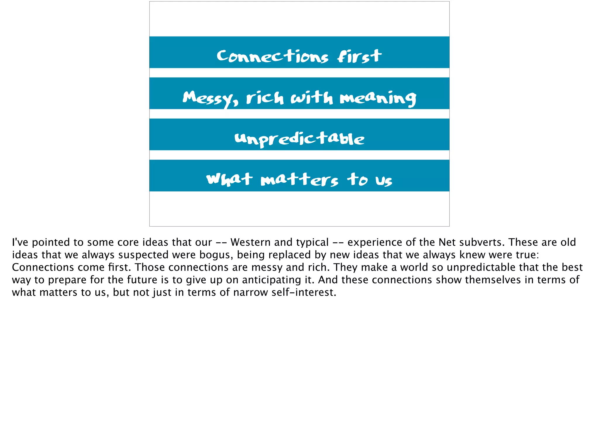 Connections first
Messy, rich with meaning
Unpredictable
What matters to us
I've pointed to some core ideas that our -- Western and typical -- experience of the Net subverts. These are old
ideas that we always suspected were bogus, being replaced by new ideas that we always knew were true:
Connections come ﬁrst. Those connections are messy and rich. They make a world so unpredictable that the best
way to prepare for the future is to give up on anticipating it. And these connections show themselves in terms of
what matters to us, but not just in terms of narrow self-interest.
 