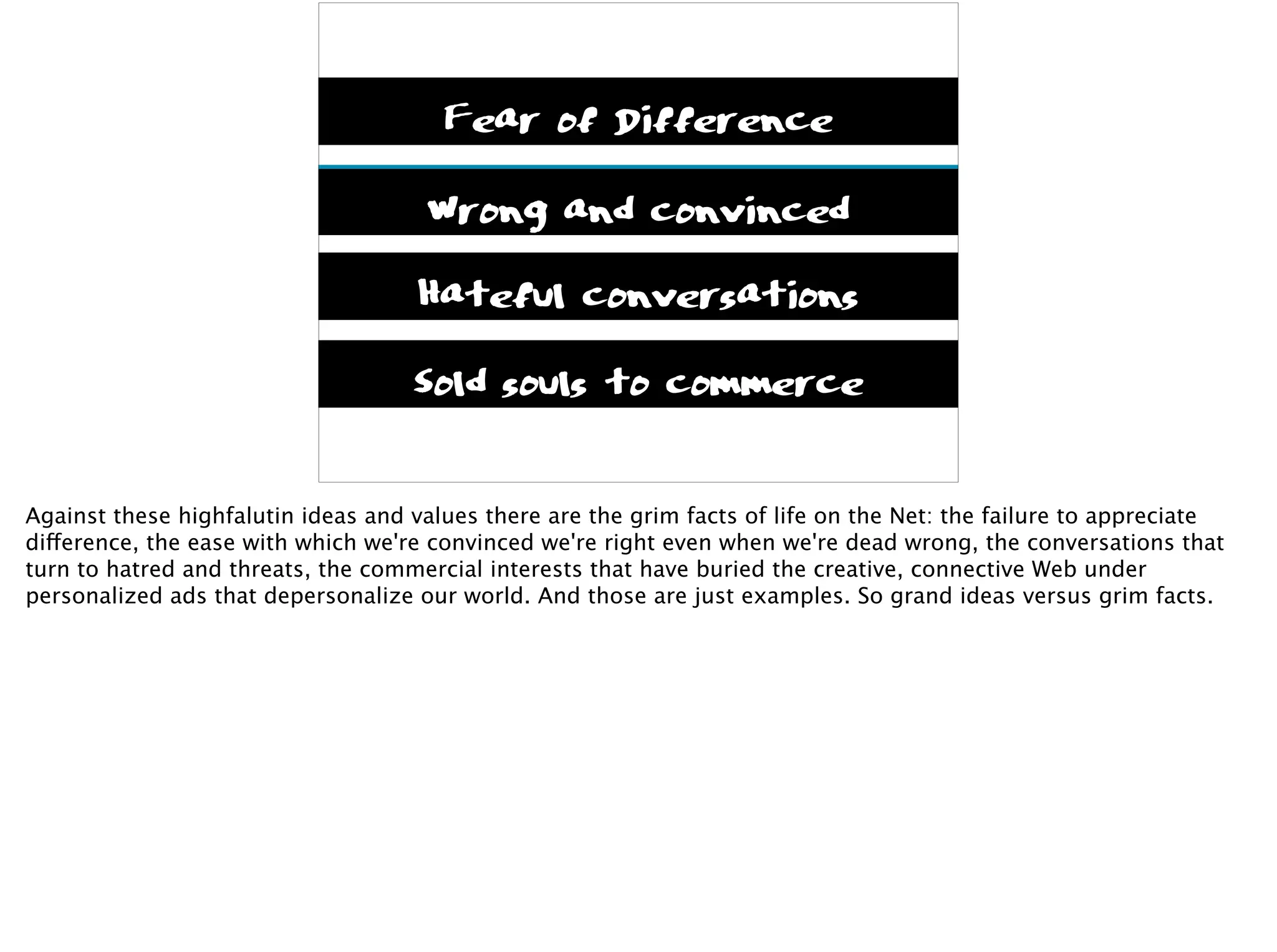 Connections first
Messy, rich with meaning
Unpredictable
What matters to us
Fear of Difference
Wrong and convinced
Hateful conversations
Sold souls to commerce
Against these highfalutin ideas and values there are the grim facts of life on the Net: the failure to appreciate
difference, the ease with which we're convinced we're right even when we're dead wrong, the conversations that
turn to hatred and threats, the commercial interests that have buried the creative, connective Web under
personalized ads that depersonalize our world. And those are just examples. So grand ideas versus grim facts.
 