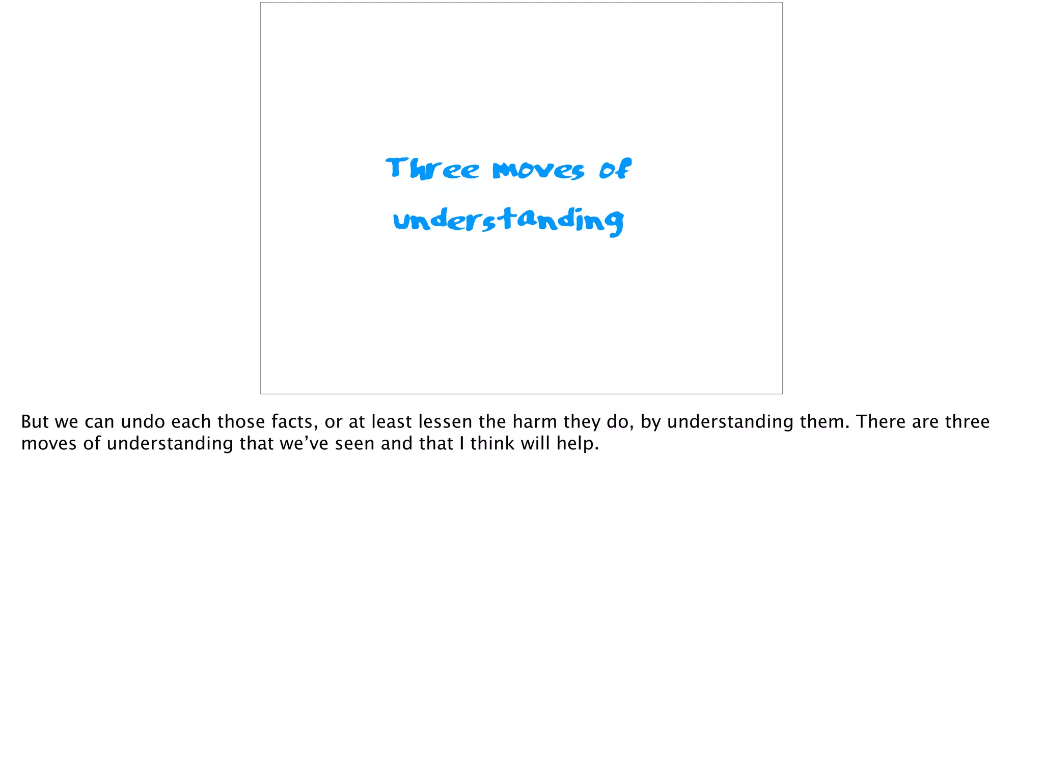 Three moves of
understanding
But we can undo each those facts, or at least lessen the harm they do, by understanding them. There are three
moves of understanding that we’ve seen and that I think will help.
 