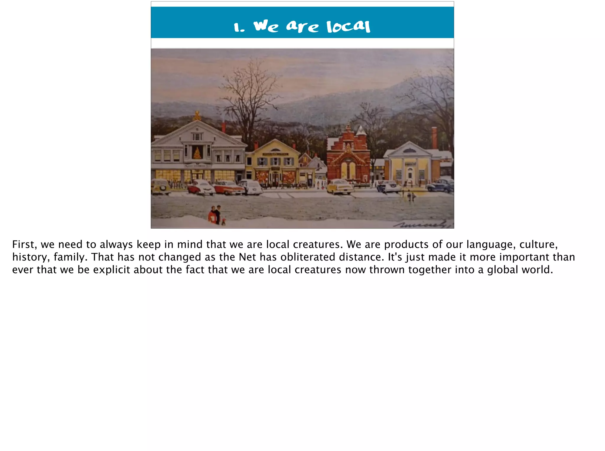 1. We are local
First, we need to always keep in mind that we are local creatures. We are products of our language, culture,
history, family. That has not changed as the Net has obliterated distance. It's just made it more important than
ever that we be explicit about the fact that we are local creatures now thrown together into a global world.
 