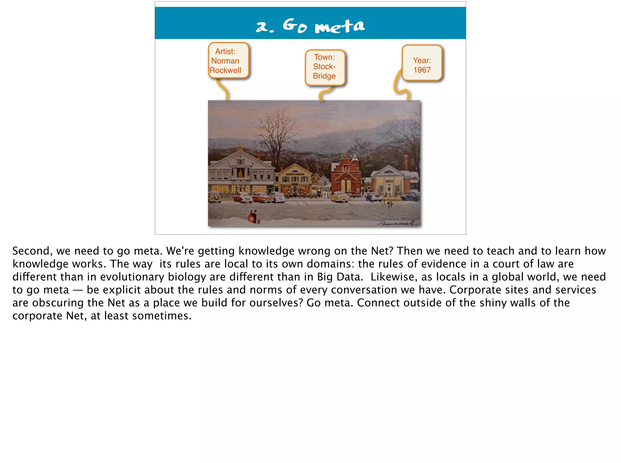 2. Go meta
Year:
1967
Town: 
Stock- 
Bridge
Artist:
Norman
Rockwell
Second, we need to go meta. We're getting knowledge wrong on the Net? Then we need to teach and to learn how
knowledge works. The way its rules are local to its own domains: the rules of evidence in a court of law are
different than in evolutionary biology are different than in Big Data. Likewise, as locals in a global world, we need
to go meta — be explicit about the rules and norms of every conversation we have. Corporate sites and services
are obscuring the Net as a place we build for ourselves? Go meta. Connect outside of the shiny walls of the
corporate Net, at least sometimes.
 