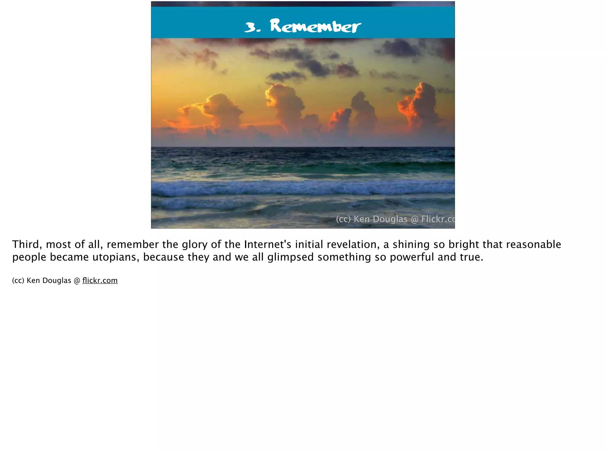 3. Remember
(cc) Ken Douglas @ Flickr.com
Third, most of all, remember the glory of the Internet's initial revelation, a shining so bright that reasonable
people became utopians, because they and we all glimpsed something so powerful and true.
(cc) Ken Douglas @ ﬂickr.com
 