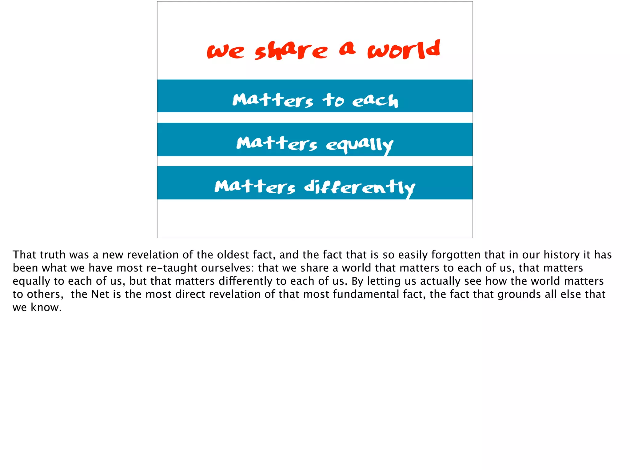 we share a world
Matters to each
Matters equally
Matters differently
That truth was a new revelation of the oldest fact, and the fact that is so easily forgotten that in our history it has
been what we have most re-taught ourselves: that we share a world that matters to each of us, that matters
equally to each of us, but that matters differently to each of us. By letting us actually see how the world matters
to others, the Net is the most direct revelation of that most fundamental fact, the fact that grounds all else that
we know.
 