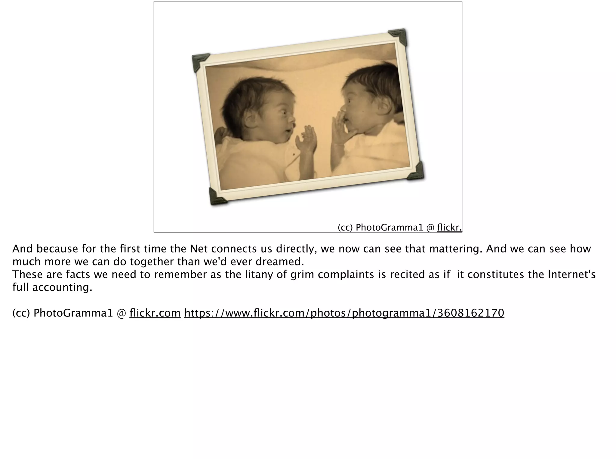 (cc) PhotoGramma1 @ ﬂickr.com
And because for the ﬁrst time the Net connects us directly, we now can see that mattering. And we can see how
much more we can do together than we'd ever dreamed.
These are facts we need to remember as the litany of grim complaints is recited as if it constitutes the Internet's
full accounting.
(cc) PhotoGramma1 @ ﬂickr.com https://www.ﬂickr.com/photos/photogramma1/3608162170
 
