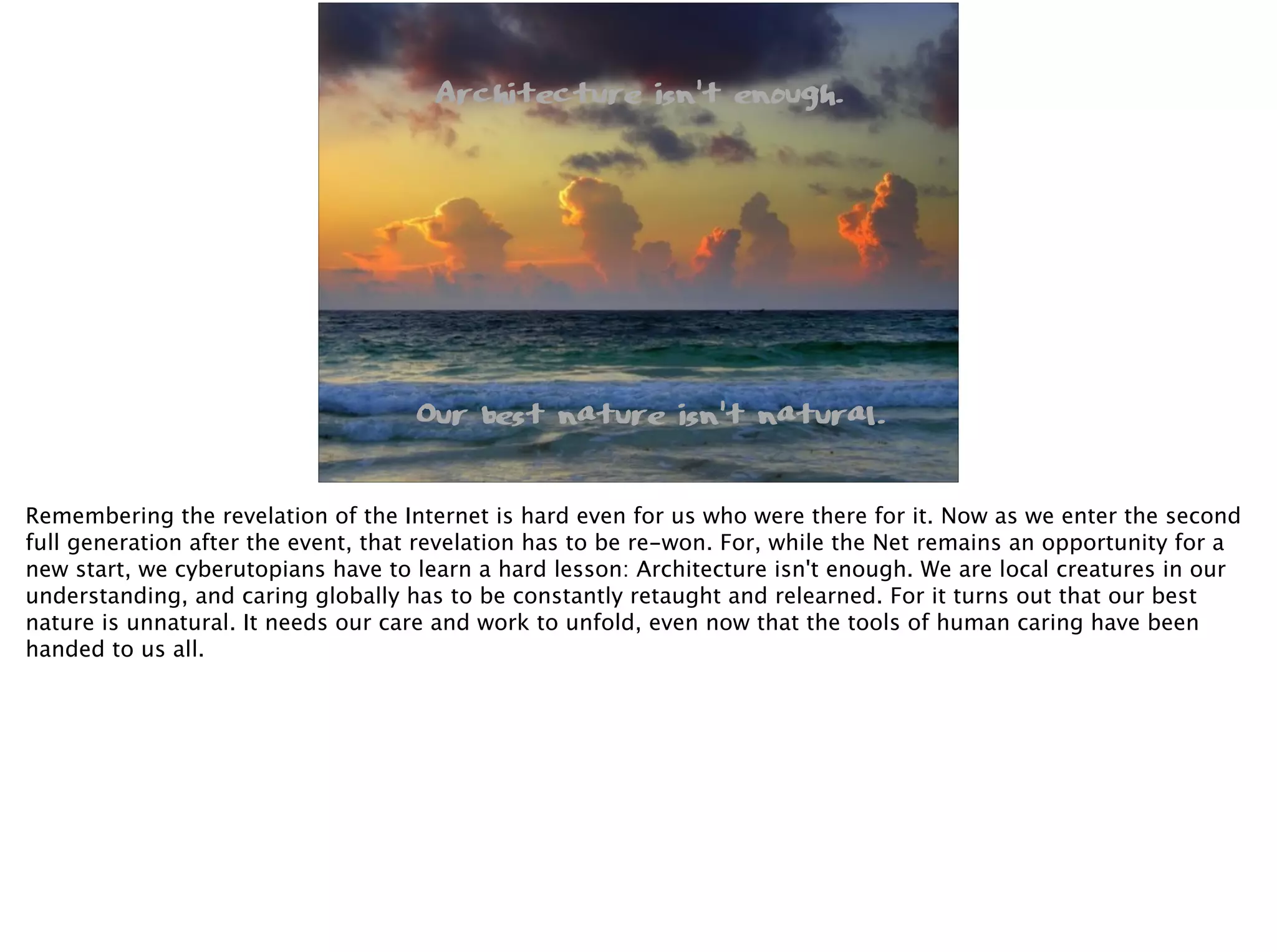 Architecture isn’t enough.
Our best nature isn’t natural.
Remembering the revelation of the Internet is hard even for us who were there for it. Now as we enter the second
full generation after the event, that revelation has to be re-won. For, while the Net remains an opportunity for a
new start, we cyberutopians have to learn a hard lesson: Architecture isn't enough. We are local creatures in our
understanding, and caring globally has to be constantly retaught and relearned. For it turns out that our best
nature is unnatural. It needs our care and work to unfold, even now that the tools of human caring have been
handed to us all.
 