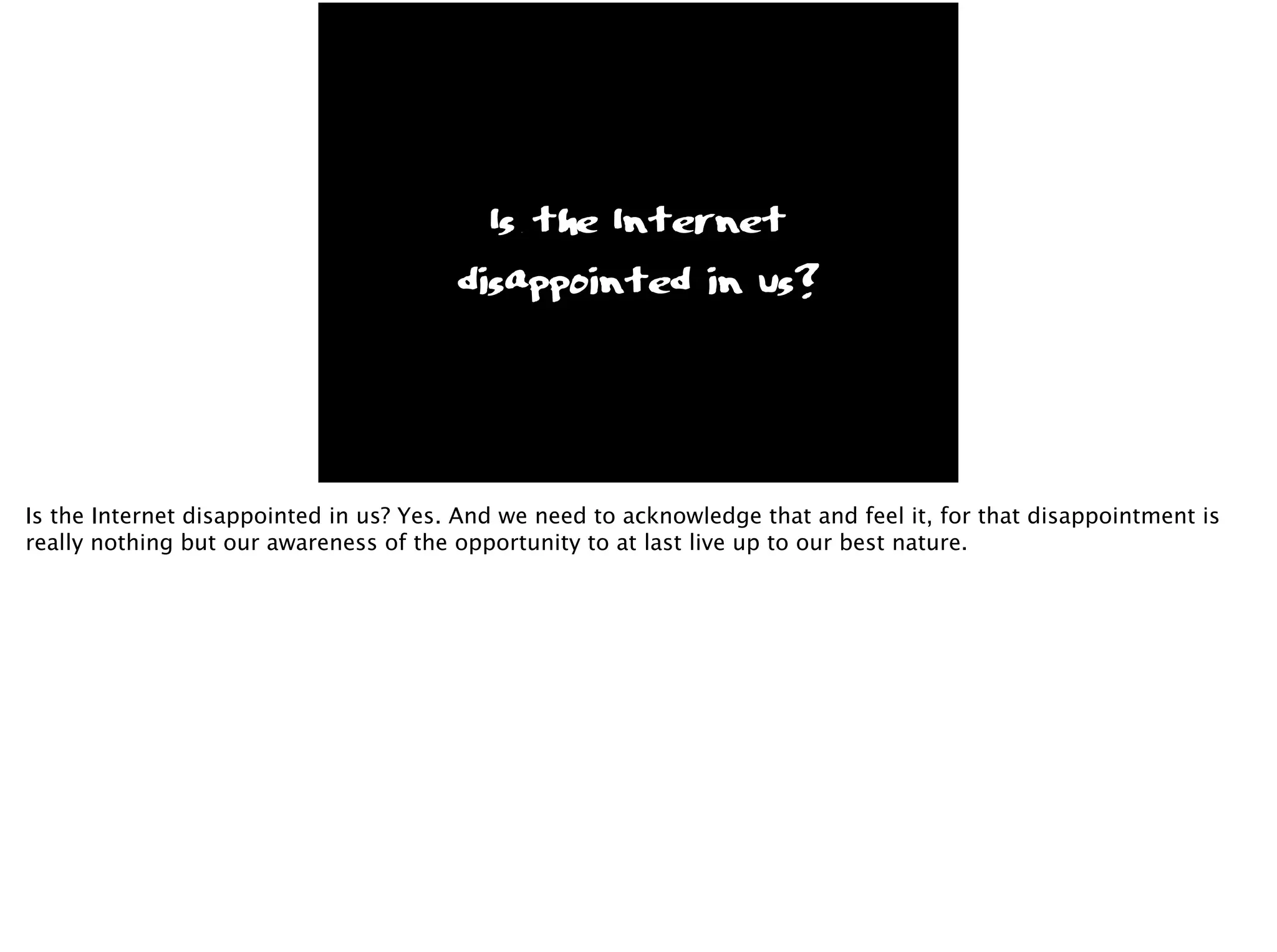 Is the Internet
disappointed in us?
Is the Internet disappointed in us? Yes. And we need to acknowledge that and feel it, for that disappointment is
really nothing but our awareness of the opportunity to at last live up to our best nature.
 
