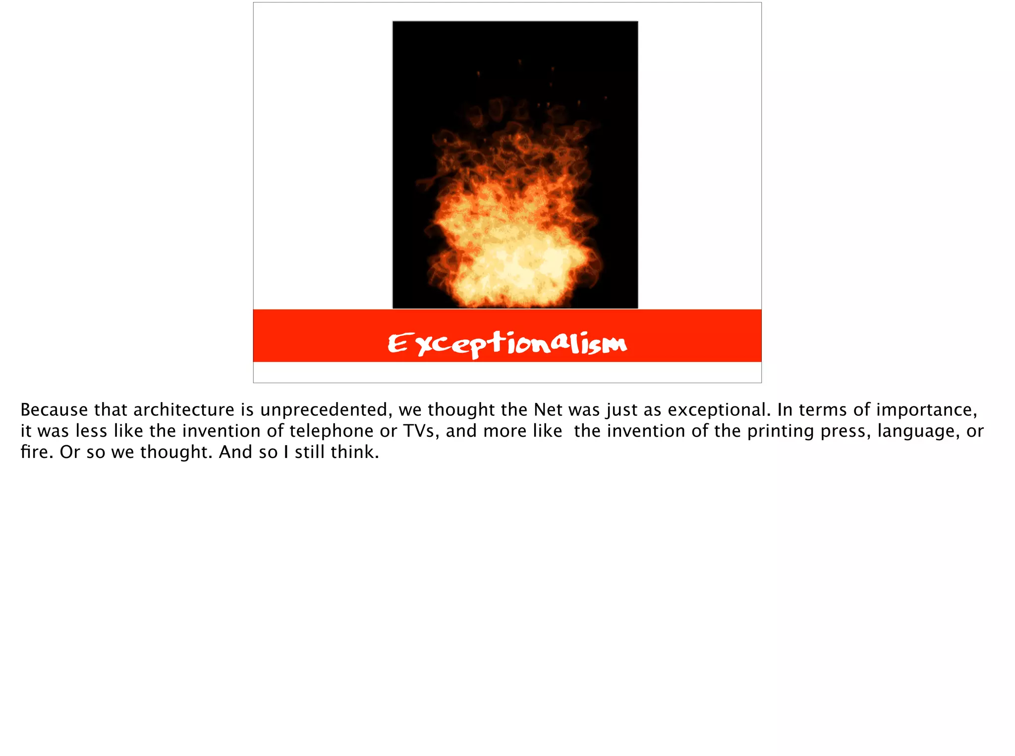 Exceptionalism
Because that architecture is unprecedented, we thought the Net was just as exceptional. In terms of importance,
it was less like the invention of telephone or TVs, and more like the invention of the printing press, language, or
ﬁre. Or so we thought. And so I still think.
 