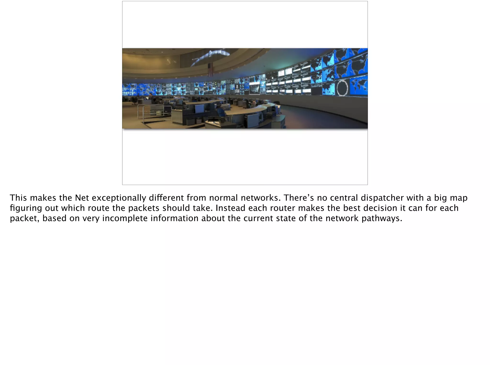 This makes the Net exceptionally different from normal networks. There’s no central dispatcher with a big map
ﬁguring out which route the packets should take. Instead each router makes the best decision it can for each
packet, based on very incomplete information about the current state of the network pathways.
 