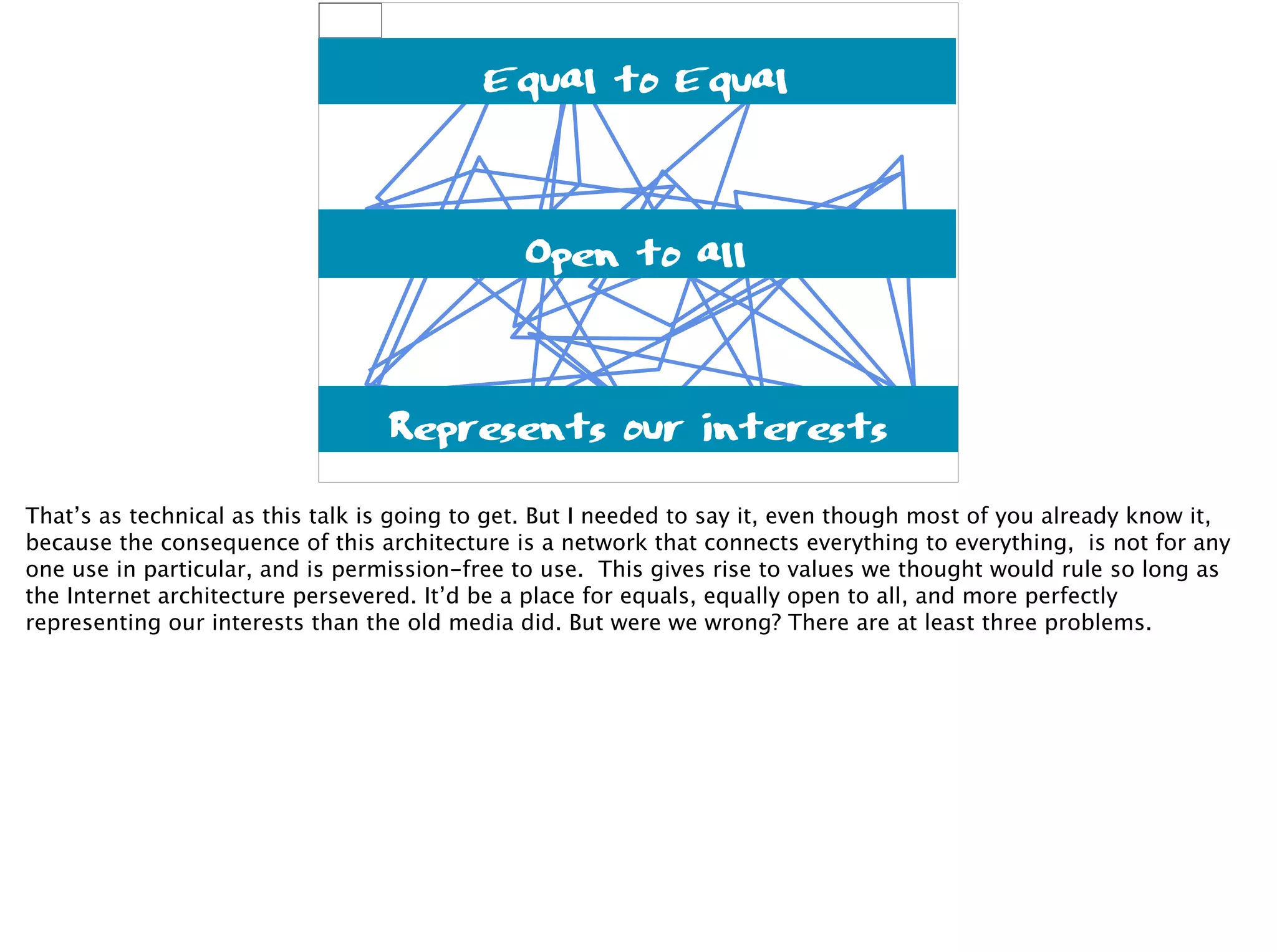 connects everything
Not for anything
Permission-free
Equal to Equal
Open to all
Represents our interests
That’s as technical as this talk is going to get. But I needed to say it, even though most of you already know it,
because the consequence of this architecture is a network that connects everything to everything, is not for any
one use in particular, and is permission-free to use. This gives rise to values we thought would rule so long as
the Internet architecture persevered. It’d be a place for equals, equally open to all, and more perfectly
representing our interests than the old media did. But were we wrong? There are at least three problems.
 
