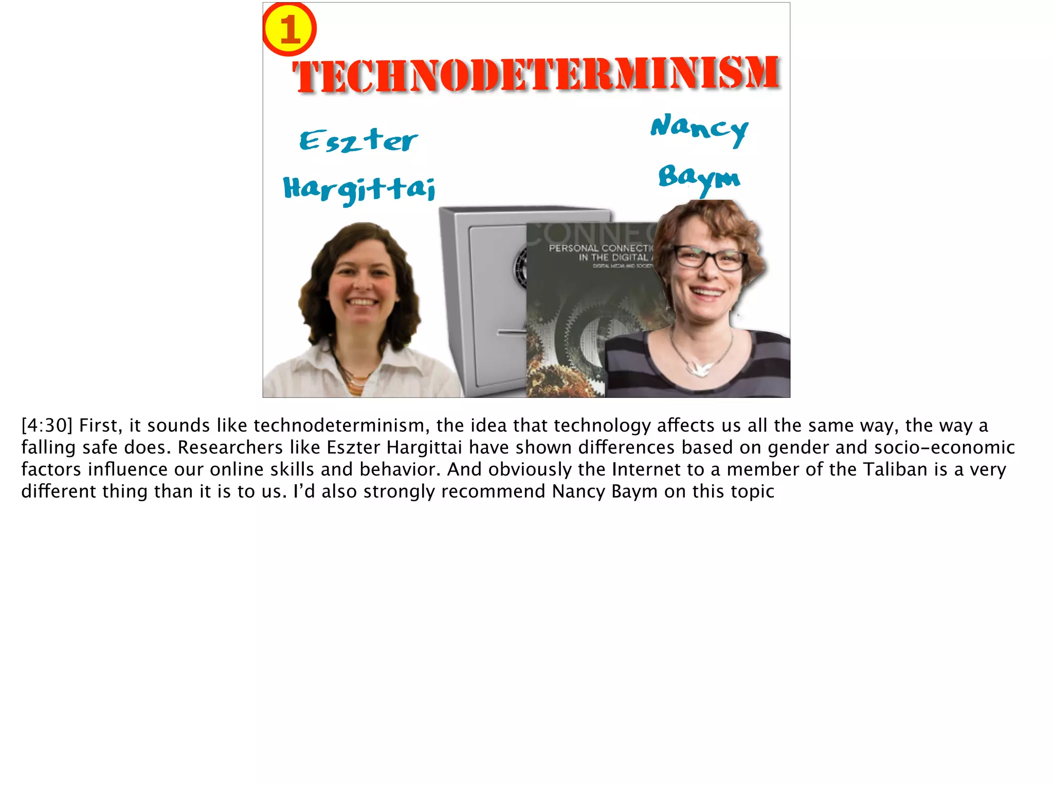 Nancy 
Baym
Eszter 
Hargittai
TECHNODETERMINISM
1
[4:30] First, it sounds like technodeterminism, the idea that technology affects us all the same way, the way a
falling safe does. Researchers like Eszter Hargittai have shown differences based on gender and socio-economic
factors inﬂuence our online skills and behavior. And obviously the Internet to a member of the Taliban is a very
different thing than it is to us. I’d also strongly recommend Nancy Baym on this topic
 