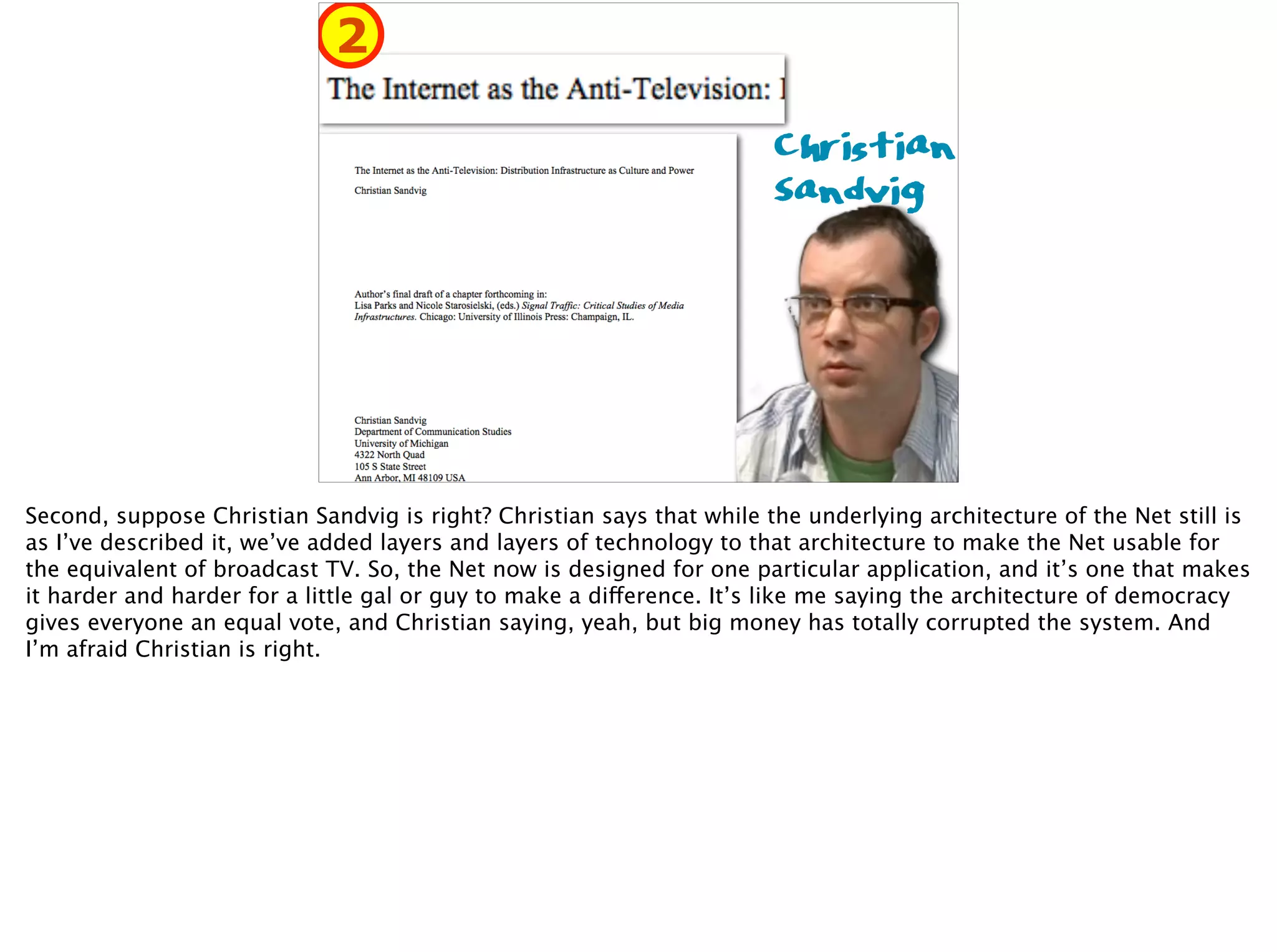Christian 
Sandvig
2
Second, suppose Christian Sandvig is right? Christian says that while the underlying architecture of the Net still is
as I’ve described it, we’ve added layers and layers of technology to that architecture to make the Net usable for
the equivalent of broadcast TV. So, the Net now is designed for one particular application, and it’s one that makes
it harder and harder for a little gal or guy to make a difference. It’s like me saying the architecture of democracy
gives everyone an equal vote, and Christian saying, yeah, but big money has totally corrupted the system. And
I’m afraid Christian is right.
 