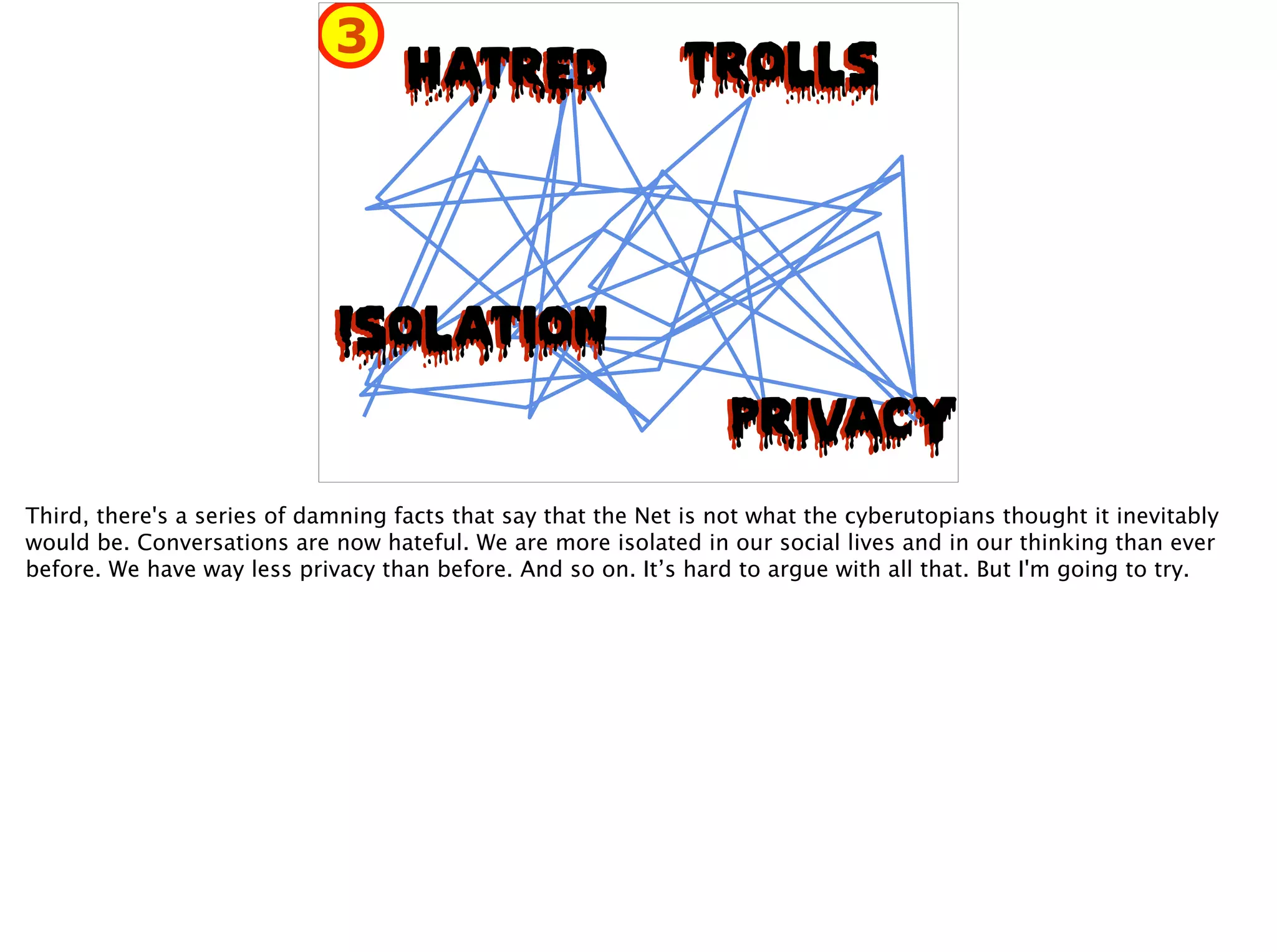 HatREDHatRED TrollsTrolls
IsolationIsolation
PrivacyPrivacy
3
Third, there's a series of damning facts that say that the Net is not what the cyberutopians thought it inevitably
would be. Conversations are now hateful. We are more isolated in our social lives and in our thinking than ever
before. We have way less privacy than before. And so on. It’s hard to argue with all that. But I'm going to try.
 