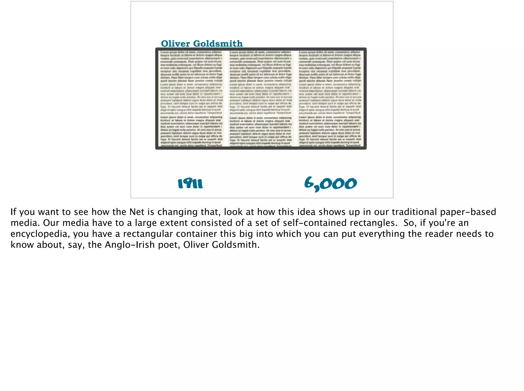 1911
Oliver Goldsmith
6,000
If you want to see how the Net is changing that, look at how this idea shows up in our traditional paper-based
media. Our media have to a large extent consisted of a set of self-contained rectangles. So, if you're an
encyclopedia, you have a rectangular container this big into which you can put everything the reader needs to
know about, say, the Anglo-Irish poet, Oliver Goldsmith.
 