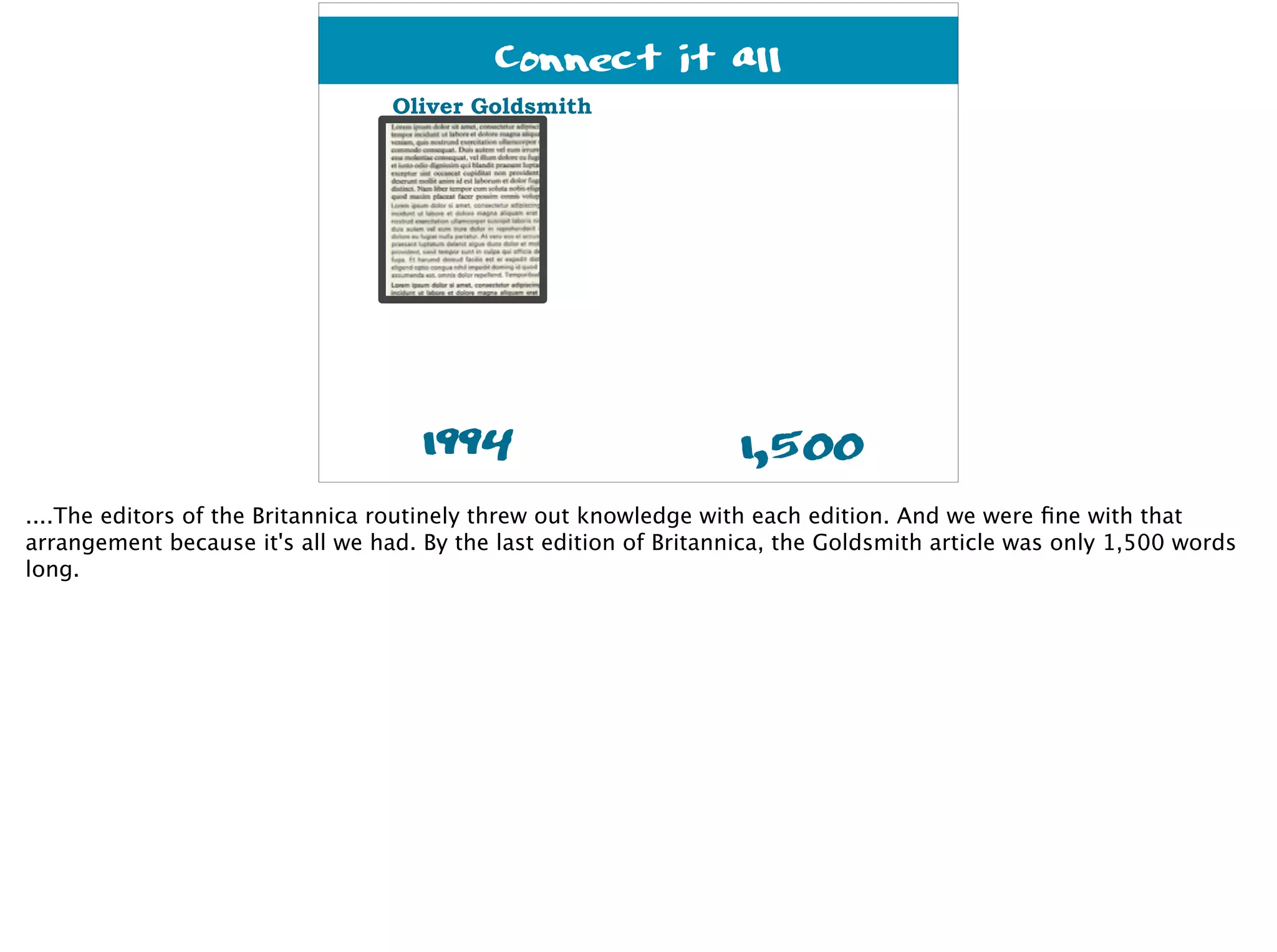 1994
Oliver Goldsmith
1,500
Connect it all
....The editors of the Britannica routinely threw out knowledge with each edition. And we were ﬁne with that
arrangement because it's all we had. By the last edition of Britannica, the Goldsmith article was only 1,500 words
long.
 