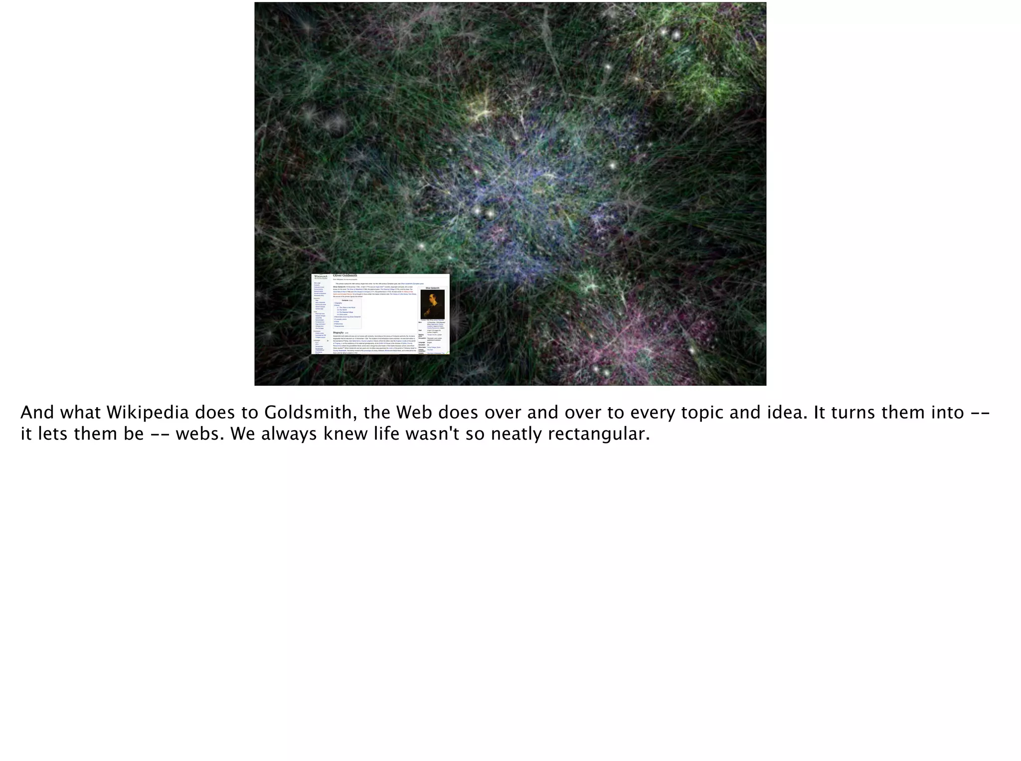 And what Wikipedia does to Goldsmith, the Web does over and over to every topic and idea. It turns them into --
it lets them be -- webs. We always knew life wasn't so neatly rectangular.
 