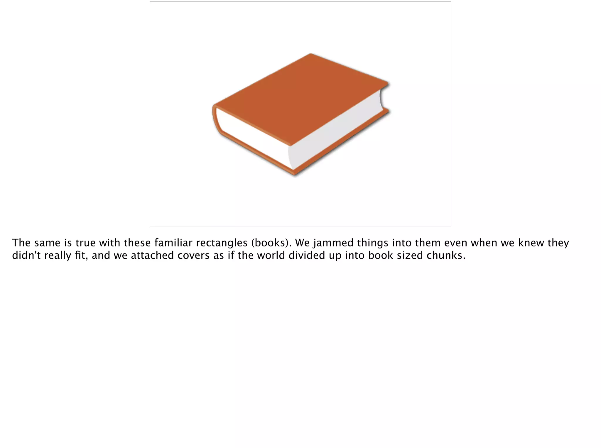 The same is true with these familiar rectangles (books). We jammed things into them even when we knew they
didn't really ﬁt, and we attached covers as if the world divided up into book sized chunks.
 