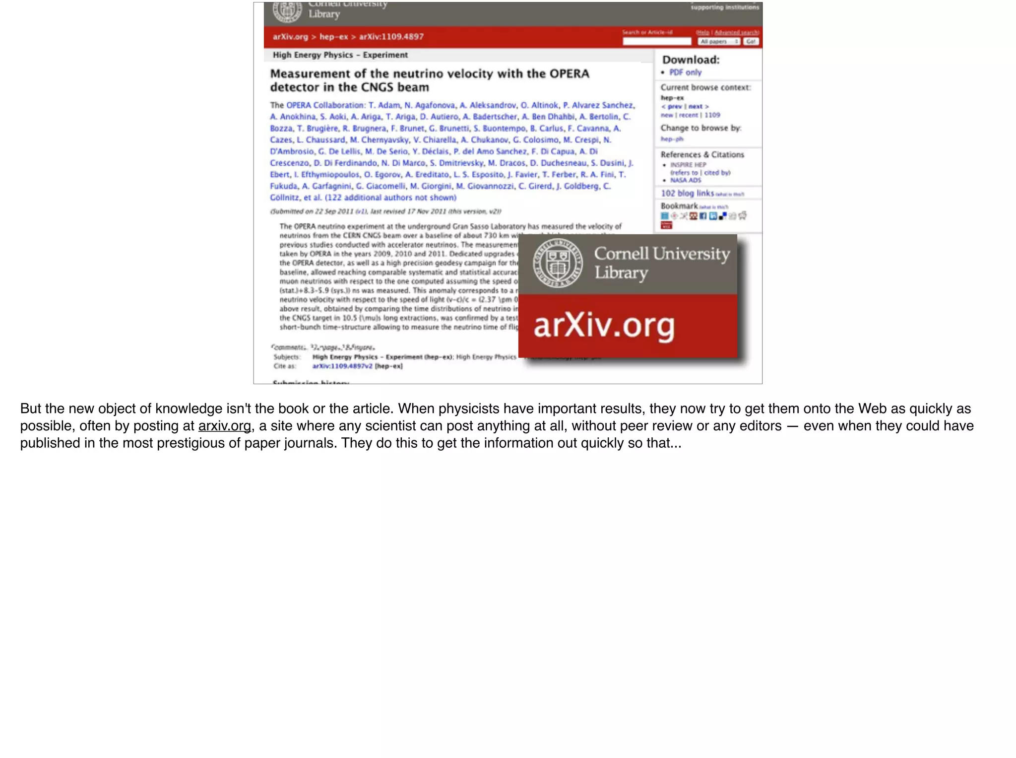 But the new object of knowledge isn't the book or the article. When physicists have important results, they now try to get them onto the Web as quickly as
possible, often by posting at arxiv.org, a site where any scientist can post anything at all, without peer review or any editors — even when they could have
published in the most prestigious of paper journals. They do this to get the information out quickly so that...
 