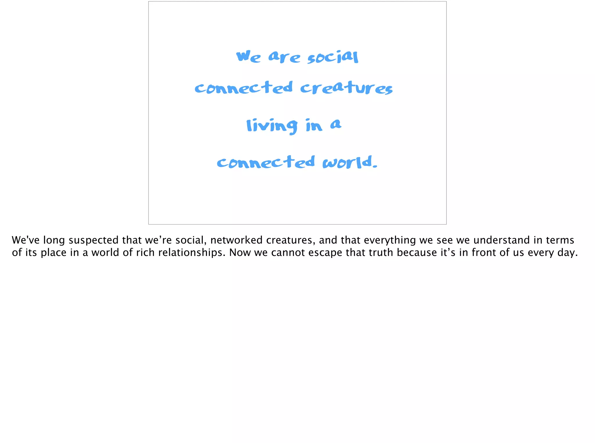 We are social
connected creatures
living in a
connected world.
We've long suspected that we’re social, networked creatures, and that everything we see we understand in terms
of its place in a world of rich relationships. Now we cannot escape that truth because it’s in front of us every day.
 