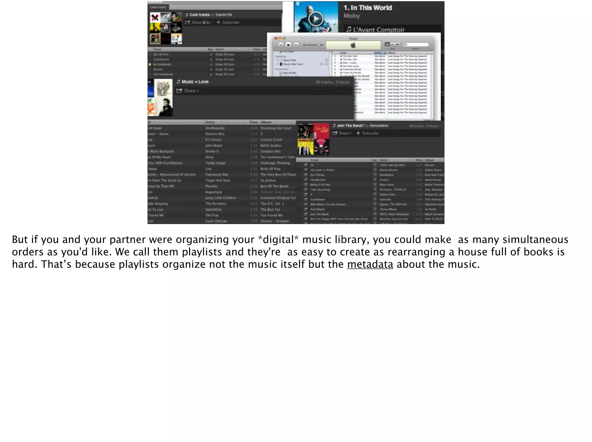 But if you and your partner were organizing your *digital* music library, you could make as many simultaneous
orders as you'd like. We call them playlists and they're as easy to create as rearranging a house full of books is
hard. That’s because playlists organize not the music itself but the metadata about the music.
 