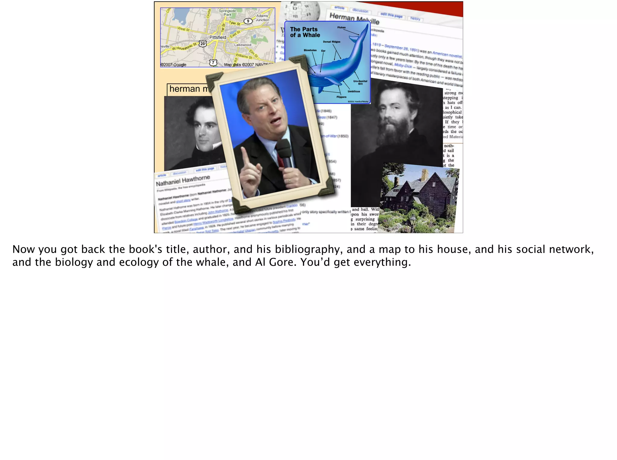 herman melville
Search
Metadata Data
Now you got back the book's title, author, and his bibliography, and a map to his house, and his social network,
and the biology and ecology of the whale, and Al Gore. You’d get everything.
 