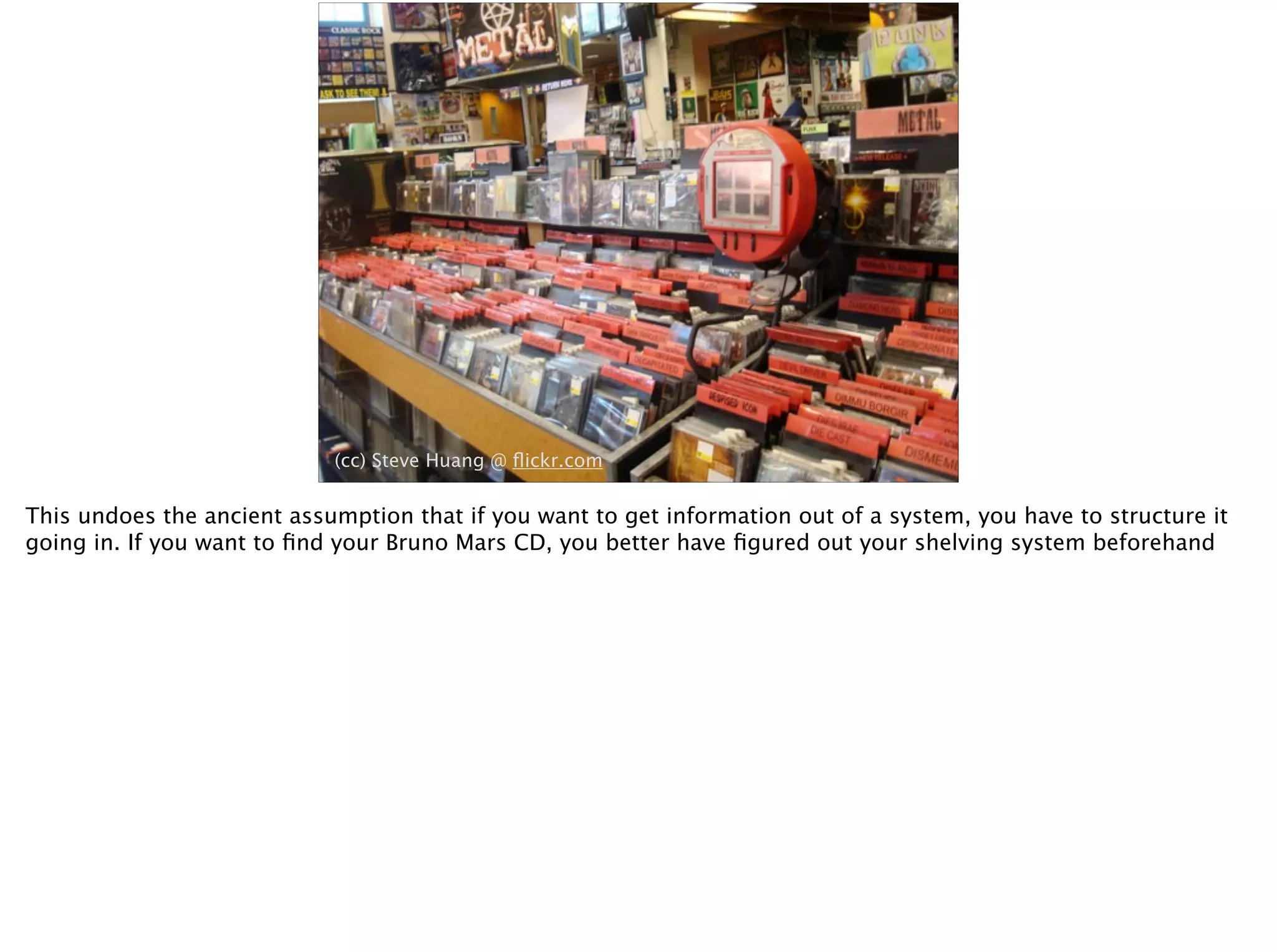 (cc) Steve Huang @ ﬂickr.com
This undoes the ancient assumption that if you want to get information out of a system, you have to structure it
going in. If you want to ﬁnd your Bruno Mars CD, you better have ﬁgured out your shelving system beforehand
 