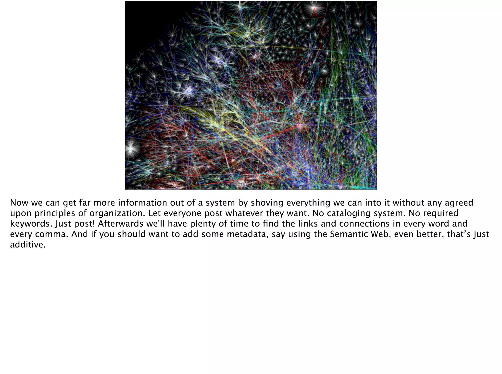 Now we can get far more information out of a system by shoving everything we can into it without any agreed
upon principles of organization. Let everyone post whatever they want. No cataloging system. No required
keywords. Just post! Afterwards we'll have plenty of time to ﬁnd the links and connections in every word and
every comma. And if you should want to add some metadata, say using the Semantic Web, even better, that’s just
additive.
 