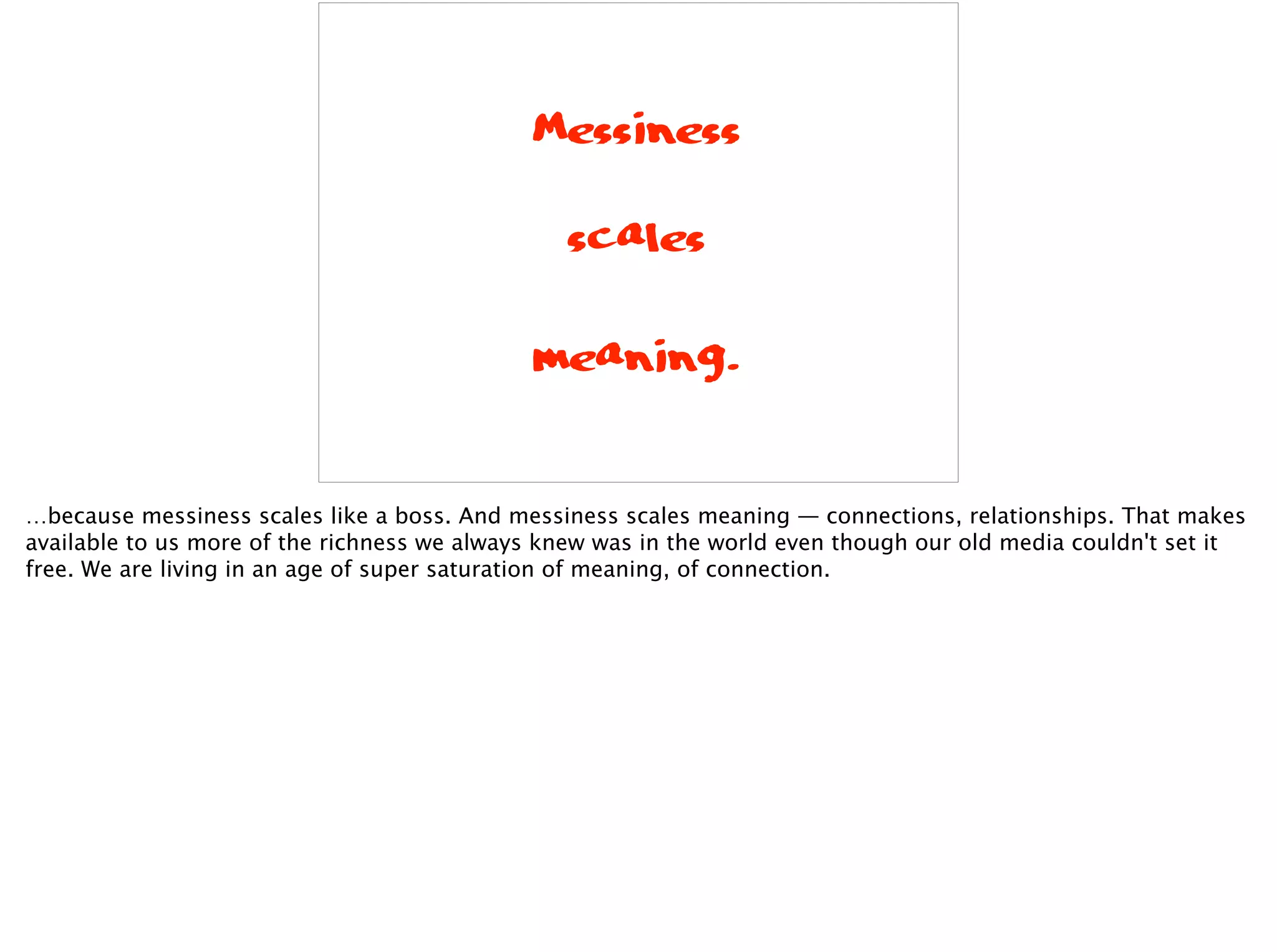 Messiness
scales
meaning.
…because messiness scales like a boss. And messiness scales meaning — connections, relationships. That makes
available to us more of the richness we always knew was in the world even though our old media couldn't set it
free. We are living in an age of super saturation of meaning, of connection.
 