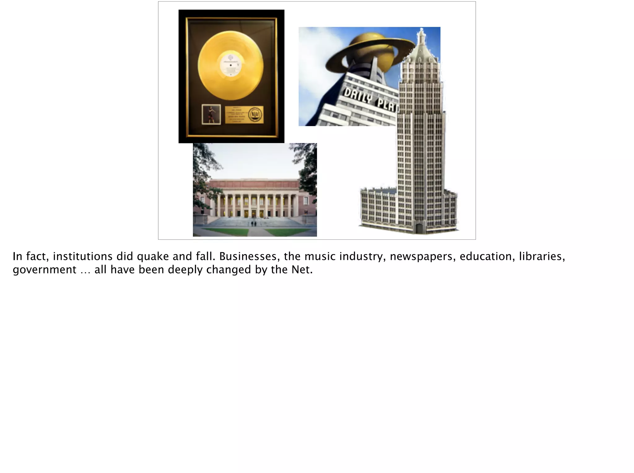 In fact, institutions did quake and fall. Businesses, the music industry, newspapers, education, libraries,
government … all have been deeply changed by the Net.
 
