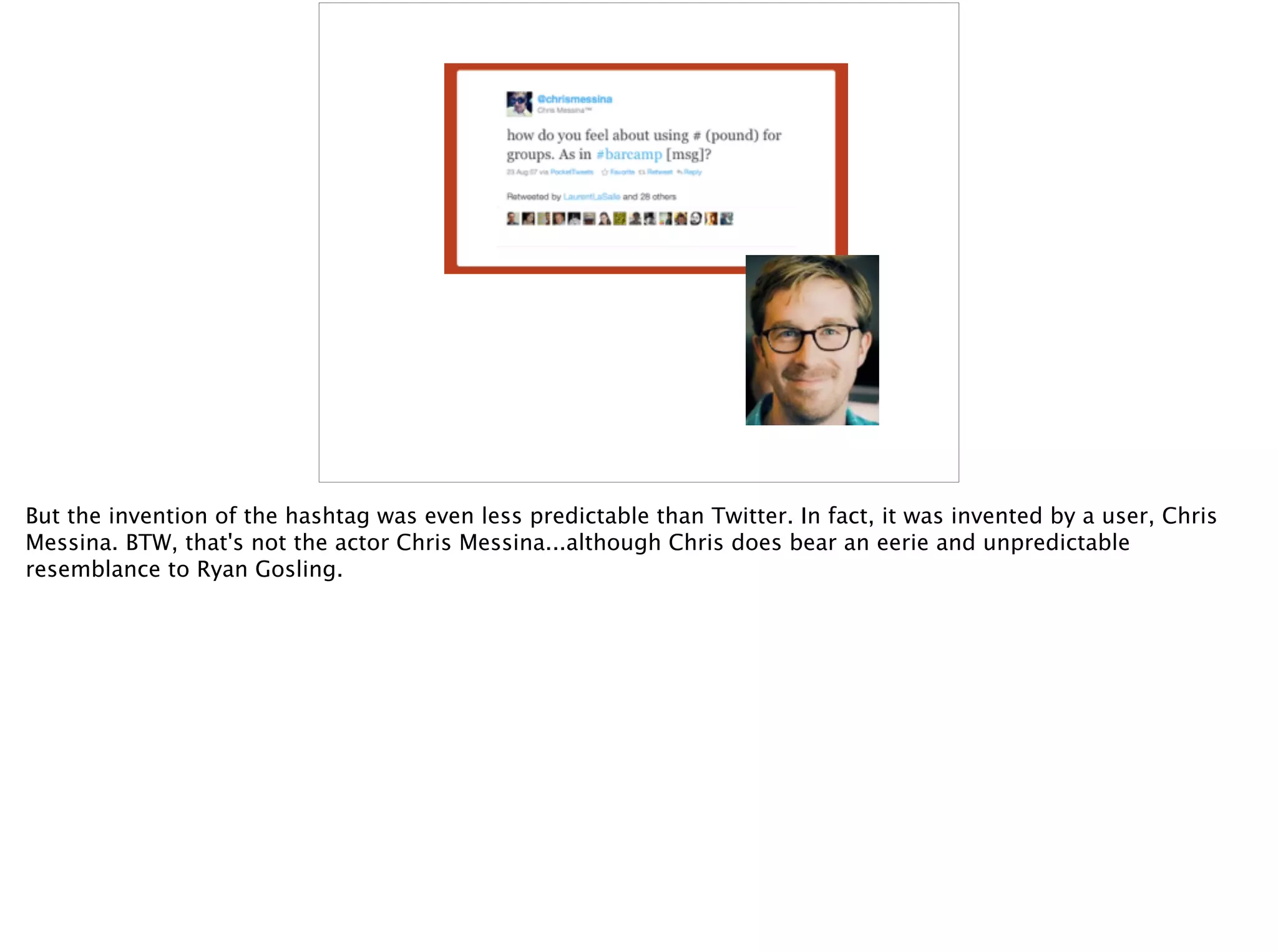 But the invention of the hashtag was even less predictable than Twitter. In fact, it was invented by a user, Chris
Messina. BTW, that's not the actor Chris Messina...although Chris does bear an eerie and unpredictable
resemblance to Ryan Gosling.
 