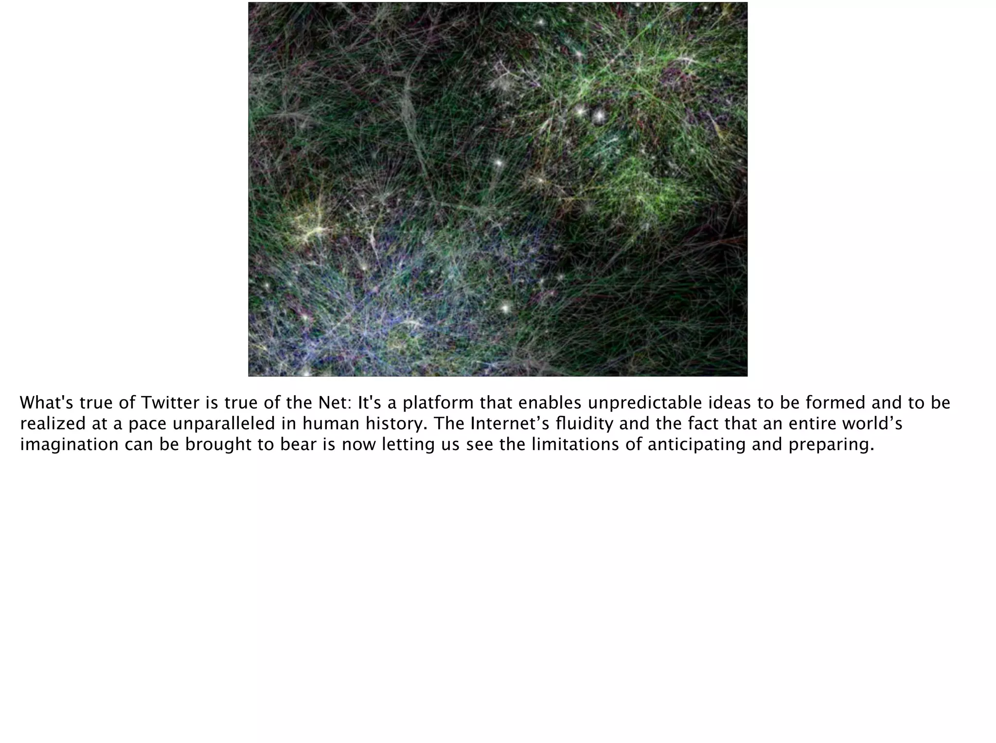 What's true of Twitter is true of the Net: It's a platform that enables unpredictable ideas to be formed and to be
realized at a pace unparalleled in human history. The Internet’s ﬂuidity and the fact that an entire world’s
imagination can be brought to bear is now letting us see the limitations of anticipating and preparing.
 