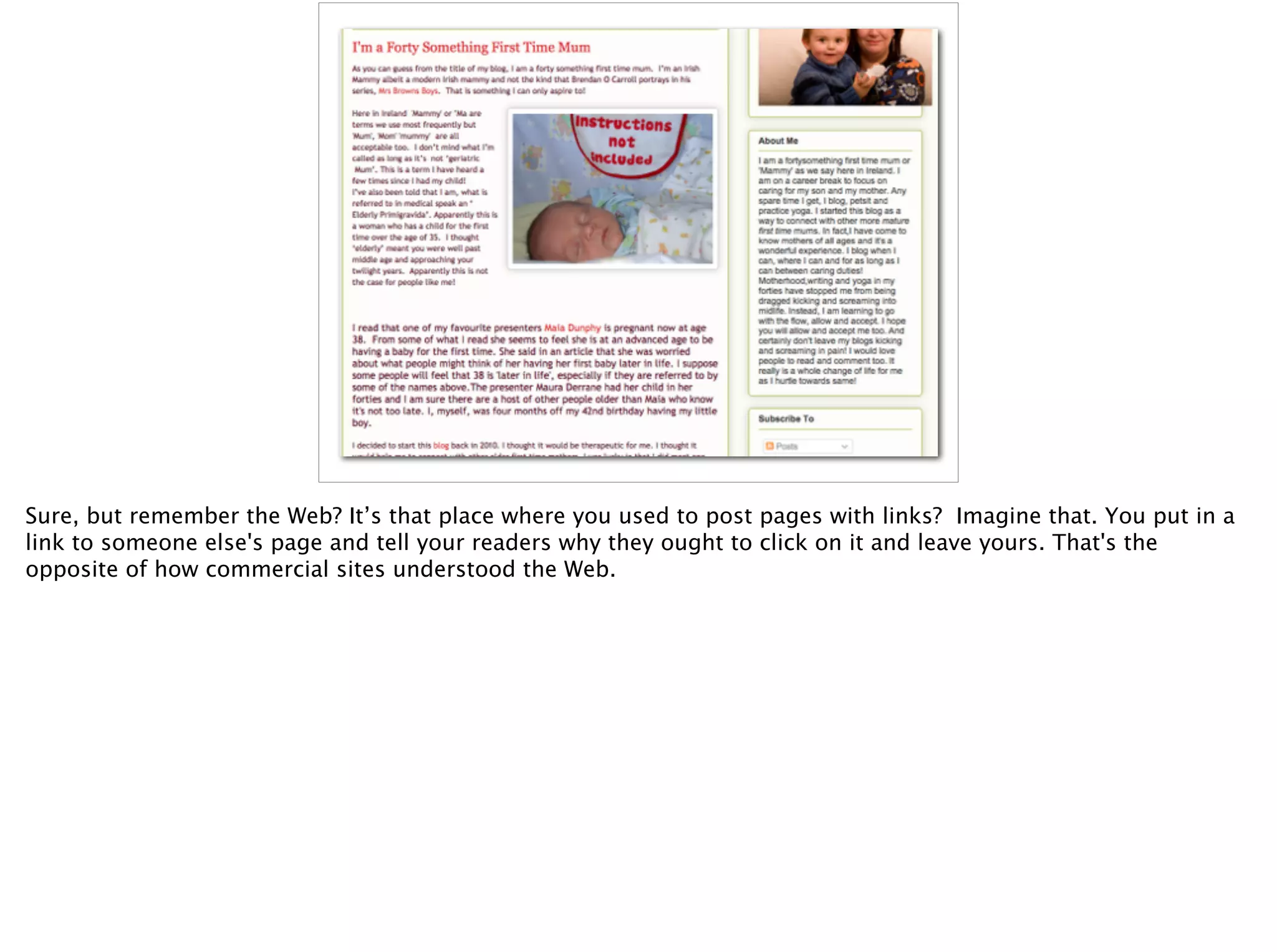 Sure, but remember the Web? It’s that place where you used to post pages with links? Imagine that. You put in a
link to someone else's page and tell your readers why they ought to click on it and leave yours. That's the
opposite of how commercial sites understood the Web.
 