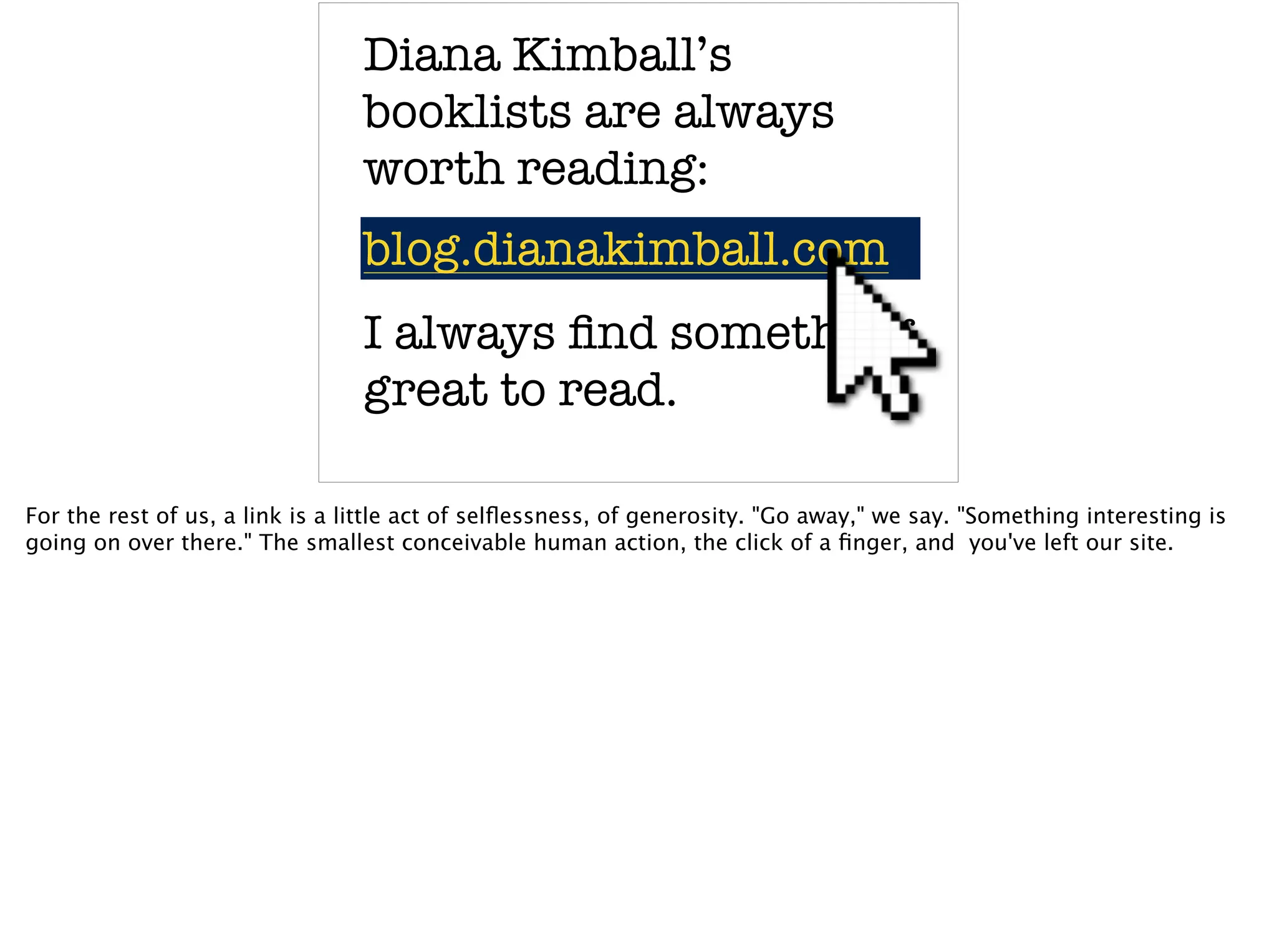 Diana Kimball’s
booklists are always
worth reading:
blog.dianakimball.comblog.dianakimball.com
I always ﬁnd something
great to read.
For the rest of us, a link is a little act of selﬂessness, of generosity. "Go away," we say. "Something interesting is
going on over there." The smallest conceivable human action, the click of a ﬁnger, and you've left our site.
 