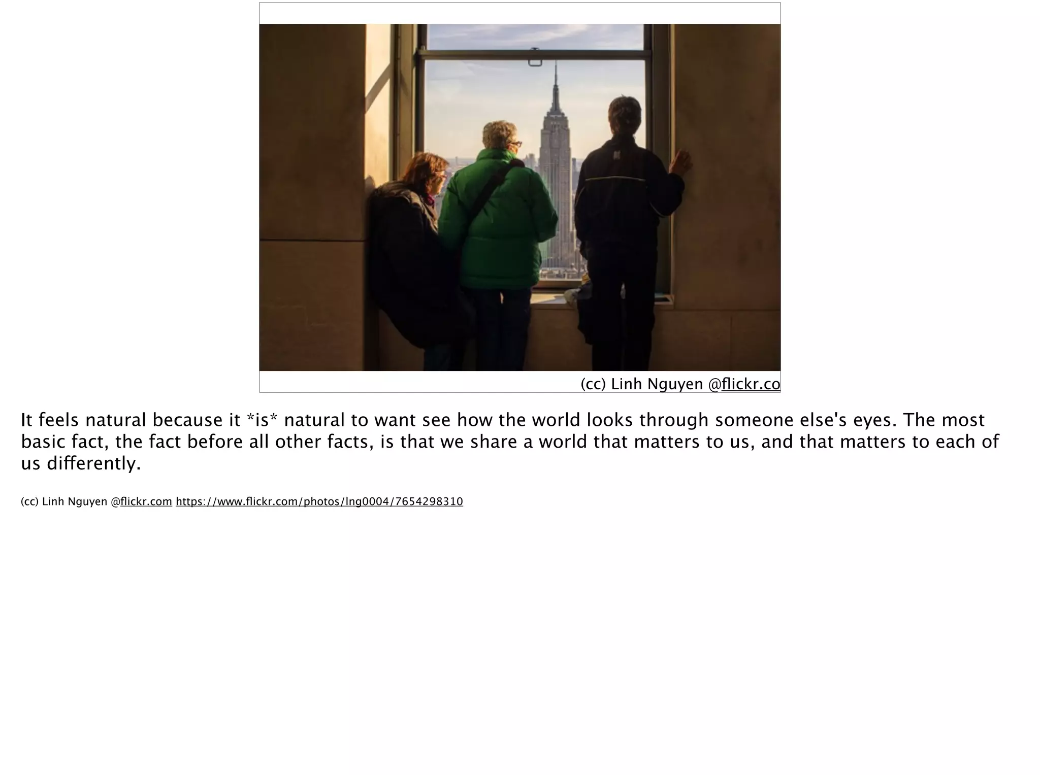 (cc) Linh Nguyen @ﬂickr.com
It feels natural because it *is* natural to want see how the world looks through someone else's eyes. The most
basic fact, the fact before all other facts, is that we share a world that matters to us, and that matters to each of
us differently.
(cc) Linh Nguyen @ﬂickr.com https://www.ﬂickr.com/photos/lng0004/7654298310
 