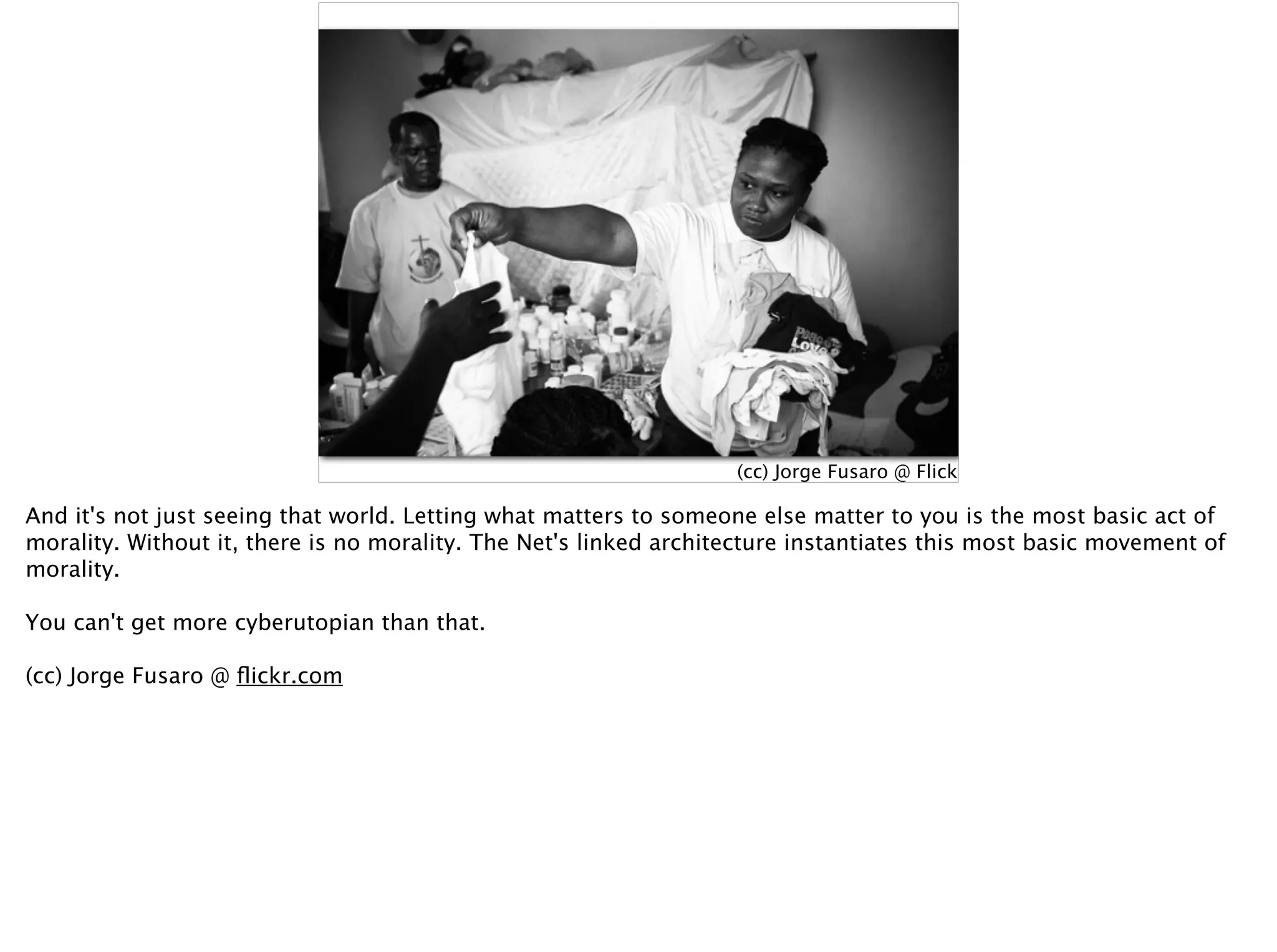 (cc) Jorge Fusaro @ Flickr.com
And it's not just seeing that world. Letting what matters to someone else matter to you is the most basic act of
morality. Without it, there is no morality. The Net's linked architecture instantiates this most basic movement of
morality.
You can't get more cyberutopian than that.
(cc) Jorge Fusaro @ ﬂickr.com
 