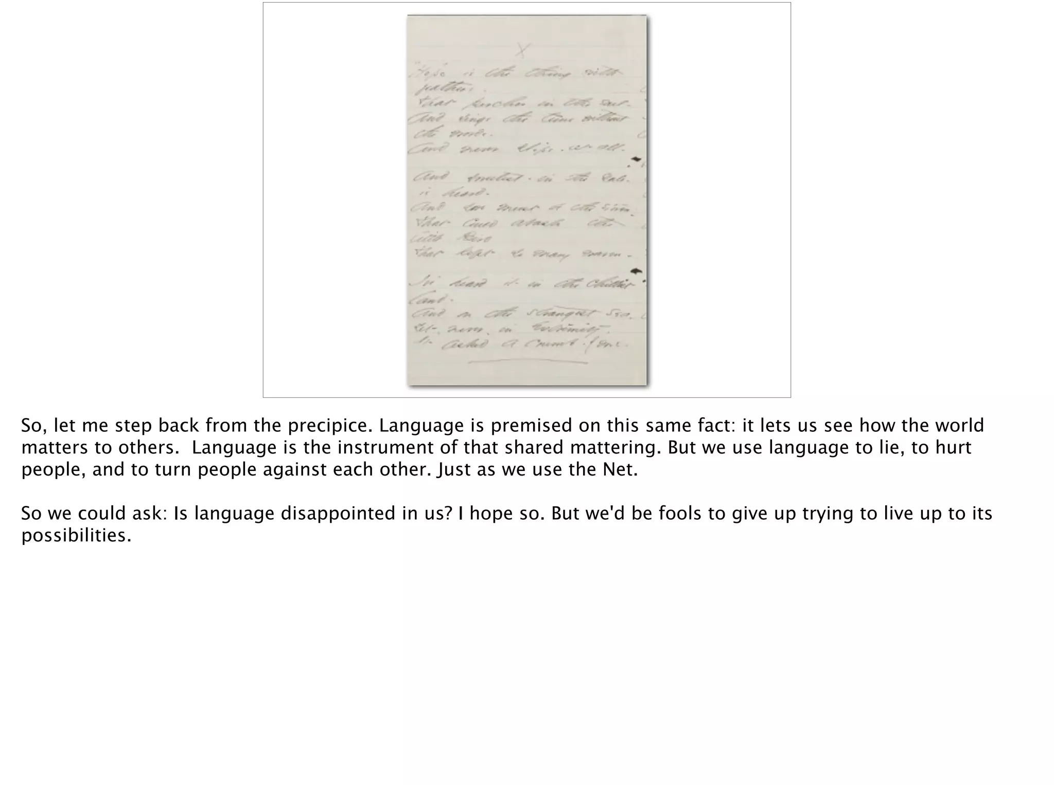 So, let me step back from the precipice. Language is premised on this same fact: it lets us see how the world
matters to others. Language is the instrument of that shared mattering. But we use language to lie, to hurt
people, and to turn people against each other. Just as we use the Net.
So we could ask: Is language disappointed in us? I hope so. But we'd be fools to give up trying to live up to its
possibilities.
 