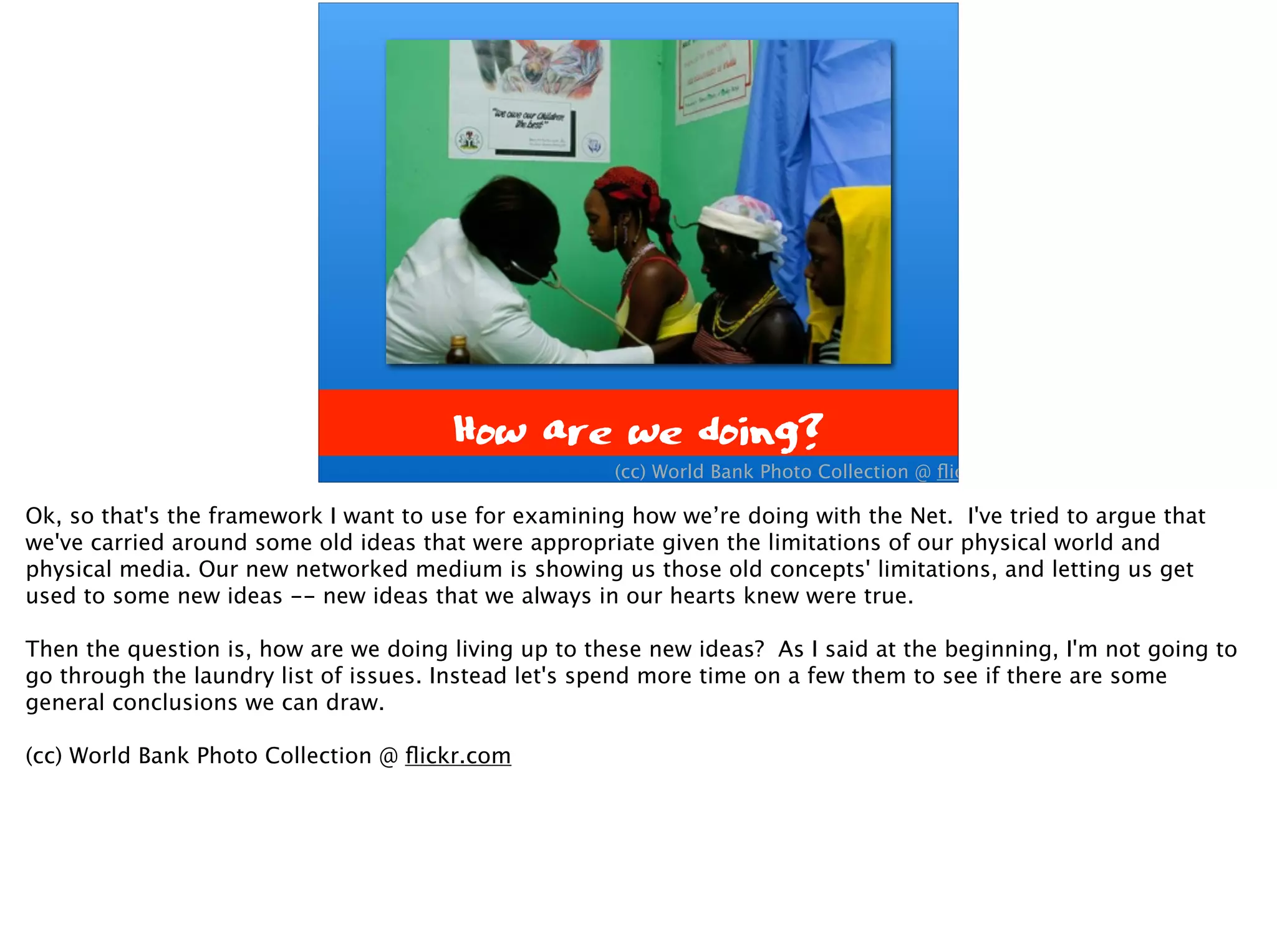 How are we doing?
(cc) World Bank Photo Collection @ ﬂickr.com
Ok, so that's the framework I want to use for examining how we’re doing with the Net. I've tried to argue that
we've carried around some old ideas that were appropriate given the limitations of our physical world and
physical media. Our new networked medium is showing us those old concepts' limitations, and letting us get
used to some new ideas -- new ideas that we always in our hearts knew were true.
Then the question is, how are we doing living up to these new ideas? As I said at the beginning, I'm not going to
go through the laundry list of issues. Instead let's spend more time on a few them to see if there are some
general conclusions we can draw.
(cc) World Bank Photo Collection @ ﬂickr.com
 