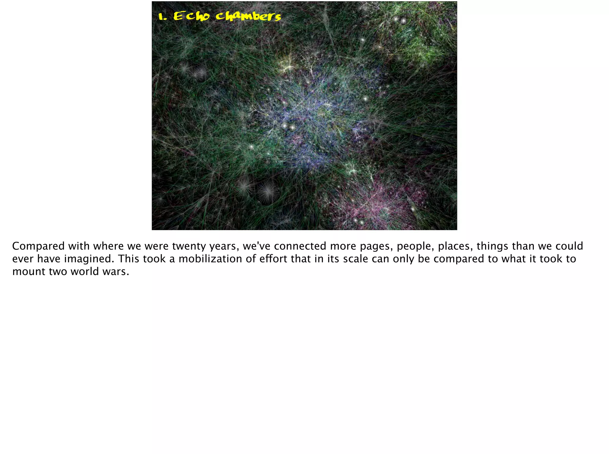 Connection
1. Echo chambers
2. Conversations
1. Echo chambers
1. Echo chambers
Compared with where we were twenty years, we've connected more pages, people, places, things than we could
ever have imagined. This took a mobilization of effort that in its scale can only be compared to what it took to
mount two world wars.
 